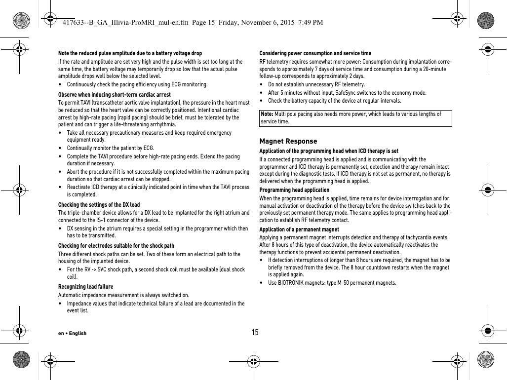 en • English15Note the reduced pulse amplitude due to a battery voltage dropIf the rate and amplitude are set very high and the pulse width is set too long at the same time, the battery voltage may temporarily drop so low that the actual pulse amplitude drops well below the selected level.•Continuously check the pacing efficiency using ECG monitoring.Observe when inducing short-term cardiac arrestTo permit TAVI (transcatheter aortic valve implantation), the pressure in the heart must be reduced so that the heart valve can be correctly positioned. Intentional cardiac arrest by high-rate pacing (rapid pacing) should be brief, must be tolerated by the patient and can trigger a life-threatening arrhythmia.•Take all necessary precautionary measures and keep required emergency equipment ready.•Continually monitor the patient by ECG.•Complete the TAVI procedure before high-rate pacing ends. Extend the pacing duration if necessary.•Abort the procedure if it is not successfully completed within the maximum pacing duration so that cardiac arrest can be stopped.•Reactivate ICD therapy at a clinically indicated point in time when the TAVI process is completed.Checking the settings of the DX leadThe triple-chamber device allows for a DX lead to be implanted for the right atrium and connected to the IS-1 connector of the device.•DX sensing in the atrium requires a special setting in the programmer which then has to be transmitted.Checking for electrodes suitable for the shock pathThree different shock paths can be set. Two of these form an electrical path to the housing of the implanted device. •For the RV -&gt; SVC shock path, a second shock coil must be available (dual shock coil).Recognizing lead failureAutomatic impedance measurement is always switched on.•Impedance values that indicate technical failure of a lead are documented in the event list.Considering power consumption and service timeRF telemetry requires somewhat more power: Consumption during implantation corre-sponds to approximately 7 days of service time and consumption during a 20-minute follow-up corresponds to approximately 2 days.•Do not establish unnecessary RF telemetry.•After 5 minutes without input, SafeSync switches to the economy mode.•Check the battery capacity of the device at regular intervals. Note: Multi pole pacing also needs more power, which leads to various lengths of service time.Magnet ResponseApplication of the programming head when ICD therapy is set If a connected programming head is applied and is communicating with the programmer and ICD therapy is permanently set, detection and therapy remain intact except during the diagnostic tests. If ICD therapy is not set as permanent, no therapy is delivered when the programming head is applied.Programming head applicationWhen the programming head is applied, time remains for device interrogation and for manual activation or deactivation of the therapy before the device switches back to the previously set permanent therapy mode. The same applies to programming head appli-cation to establish RF telemetry contact.Application of a permanent magnetApplying a permanent magnet interrupts detection and therapy of tachycardia events. After 8 hours of this type of deactivation, the device automatically reactivates the therapy functions to prevent accidental permanent deactivation. •If detection interruptions of longer than 8 hours are required, the magnet has to be briefly removed from the device. The 8 hour countdown restarts when the magnet is applied again.•Use BIOTRONIK magnets: type M-50 permanent magnets.417633--B_GA_IIlivia-ProMRI_mul-en.fm  Page 15  Friday, November 6, 2015  7:49 PM