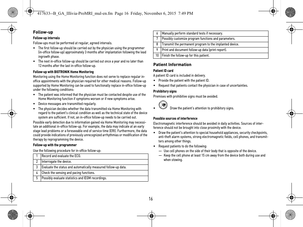 16Follow-upFollow-up intervalsFollow-ups must be performed at regular, agreed intervals.•The first follow-up should be carried out by the physician using the programmer (in-office follow-up) approximately 3 months after implantation following the lead ingrowth phase.•The next in-office follow-up should be carried out once a year and no later than 12 months after the last in-office follow-up.Follow-up with BIOTRONIK Home Monitoring Monitoring using the Home Monitoring function does not serve to replace regular in-office appointments with the physician required for other medical reasons. Follow-up supported by Home Monitoring can be used to functionally replace in-office follow-up under the following conditions:•The patient was informed that the physician must be contacted despite use of the Home Monitoring function if symptoms worsen or if new symptoms arise.•Device messages are transmitted regularly.•The physician decides whether the data transmitted via Home Monitoring with regard to the patient&apos;s clinical condition as well as the technical state of the device system are sufficient. If not, an in-office follow-up needs to be carried out.Possible early detection due to information gained via Home Monitoring may necessi-tate an additional in-office follow-up. For example, the data may indicate at an early stage lead problems or a foreseeable end of service time (ERI). Furthermore, the data could provide indications of previously unrecognized arrhythmias or modification of the therapy by reprogramming the device.Follow-up with the programmerUse the following procedure for in-office follow-up: Patient InformationPatient ID cardA patient ID card is included in delivery.•Provide the patient with the patient ID.•Request that patients contact the physician in case of uncertainties.Prohibitory signsPremises with prohibitive signs must be avoided.•   Draw the patient&apos;s attention to prohibitory signs.Possible sources of interferenceElectromagnetic interference should be avoided in daily activities. Sources of inter-ference should not be brought into close proximity with the device.•Draw the patient&apos;s attention to special household appliances, security checkpoints, anti-theft alarm systems, strong electromagnetic fields, cell phones, and transmit-ters among other things.•Request patients to do the following: —Use cell phones on the side of their body that is opposite of the device.—Keep the cell phone at least 15 cm away from the device both during use and when stowing.1 Record and evaluate the ECG.2 Interrogate the device.3 Evaluate the status and automatically measured follow-up data.4 Check the sensing and pacing functions.5 Possibly evaluate statistics and IEGM recordings.6 Manually perform standard tests if necessary.7 Possibly customize program functions and parameters.8 Transmit the permanent program to the implanted device.9 Print and document follow-up data (print report).10 Finish the follow-up for this patient.417633--B_GA_IIlivia-ProMRI_mul-en.fm  Page 16  Friday, November 6, 2015  7:49 PM