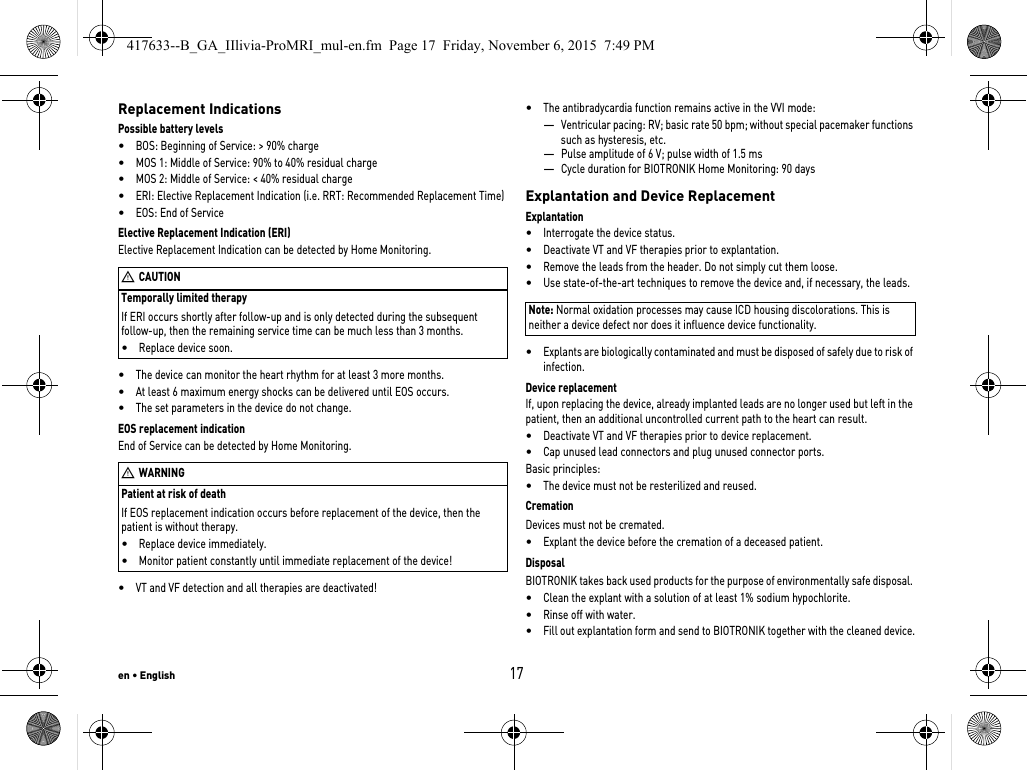 en • English17Replacement IndicationsPossible battery levels•BOS: Beginning of Service: &gt; 90% charge•MOS 1: Middle of Service: 90% to 40% residual charge•MOS 2: Middle of Service: &lt; 40% residual charge•ERI: Elective Replacement Indication (i.e. RRT: Recommended Replacement Time)•EOS: End of ServiceTemporally limited therapyIf ERI occurs shortly after follow-up and is only detected during the subsequent follow-up, then the remaining service time can be much less than 3 months.•Replace device soon.Elective Replacement Indication (ERI)Elective Replacement Indication can be detected by Home Monitoring.•The device can monitor the heart rhythm for at least 3 more months. •At least 6 maximum energy shocks can be delivered until EOS occurs.•The set parameters in the device do not change.Patient at risk of deathIf EOS replacement indication occurs before replacement of the device, then the patient is without therapy.•Replace device immediately.•Monitor patient constantly until immediate replacement of the device!EOS replacement indicationEnd of Service can be detected by Home Monitoring.•VT and VF detection and all therapies are deactivated!•The antibradycardia function remains active in the VVI mode:—Ventricular pacing: RV; basic rate 50 bpm; without special pacemaker functions such as hysteresis, etc.—Pulse amplitude of 6 V; pulse width of 1.5 ms—Cycle duration for BIOTRONIK Home Monitoring: 90 daysExplantation and Device ReplacementExplantation•Interrogate the device status.•Deactivate VT and VF therapies prior to explantation.•Remove the leads from the header. Do not simply cut them loose.•Use state-of-the-art techniques to remove the device and, if necessary, the leads.Note: Normal oxidation processes may cause ICD housing discolorations. This is neither a device defect nor does it influence device functionality.•Explants are biologically contaminated and must be disposed of safely due to risk of infection.Device replacementIf, upon replacing the device, already implanted leads are no longer used but left in the patient, then an additional uncontrolled current path to the heart can result.•Deactivate VT and VF therapies prior to device replacement.•Cap unused lead connectors and plug unused connector ports.Basic principles:•The device must not be resterilized and reused.CremationDevices must not be cremated. •Explant the device before the cremation of a deceased patient.DisposalBIOTRONIK takes back used products for the purpose of environmentally safe disposal. •Clean the explant with a solution of at least 1% sodium hypochlorite.•Rinse off with water.•Fill out explantation form and send to BIOTRONIK together with the cleaned device.WCAUTIONWWARNING417633--B_GA_IIlivia-ProMRI_mul-en.fm  Page 17  Friday, November 6, 2015  7:49 PM