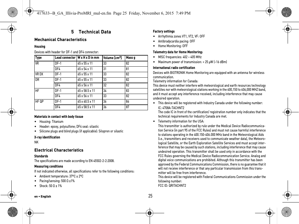 en • English255  Technical DataMechanical CharacteristicsHousingDevices with header for DF-1 and DF4 connector: Materials in contact with body tissue•Housing: Titanium•Header: epoxy, polysulfone; DF4 seal: silastic•Silicone plugs and blind plugs (if applicable): Silopren or silasticX-ray identificationNKElectrical CharacteristicsStandardsThe specifications are made according to EN 45502-2-2:2008.Measuring conditionsIf not indicated otherwise, all specifications refer to the following conditions:•Ambient temperature: 37ºC ± 2ºC•Pacing/sensing: 500 Ω ±1%•Shock: 50 Ω ± 1% Factory settings•Arrhythmia zones VT1, VT2, VF: OFF•Antibradycardia pacing: OFF•Home Monitoring: OFFTelemetry data for Home Monitoring:•MISC frequencies: 402 – 405 MHz•Maximum power of transmission: &lt; 25 µW (–16 dBm)International radio certificationDevices with BIOTRONIK Home Monitoring are equipped with an antenna for wireless communication.Telemetry information for Canada:This device must neither interfere with meteorological and earth resources technology satellites nor with meteorological stations working in the 400,150 to 406,000 MHZ band, and it must accept any interference received, including interference that may cause undesired operation.•This device will be registered with Industry Canada under the following number:IC: 4708A-TACHNT2The code IC in front of the certification/ registration number only indicates that the technical requirements for Industry Canada are met.•Telemetry information for the USA:This transmitter is authorized by rule under the Medical Device Radiocommunica-tion Service (in part 95 of the FCC Rules) and must not cause harmful interference to stations operating in the 400.150-406.000 MHz band in the Meteorological Aids (i.e., transmitters and receivers used to communicate weather data), the Meteoro-logical Satellite, or the Earth Exploration Satellite Services and must accept inter-ference that may be caused by such stations, including interference that may cause undesired operation. This transmitter shall be used only in accordance with the FCC Rules governing the Medical Device Radiocommunication Service. Analog and digital voice communications are prohibited. Although this transmitter has been approved by the Federal Communications Commission, there is no guarantee that it will not receive interference or that any particular transmission from this trans-mitter will be free from interference.This device will be registered with Federal Communications Commission under the following number:FCC ID: QRITACHNT2Type Lead connector W x H x D in mm  Volume [cm3]Mass gVR DF-1 65 x 55 x 11 33 82DF4 65 x 54 x 11 31 81VR DX DF-1 65 x 55 x 11 33 82DR DF-1 65 x 55 x 11 33 82DF4 65 x 56 x 11 32 82HF DF-1 65 x 58.5 x 11 34 83DF4 65 x 56 x 11 33 82HF QP DF-1 65 x 60.5 x 11 36 86DF4 65 x 58.5 x 11 36 87417633--B_GA_IIlivia-ProMRI_mul-en.fm  Page 25  Friday, November 6, 2015  7:49 PM