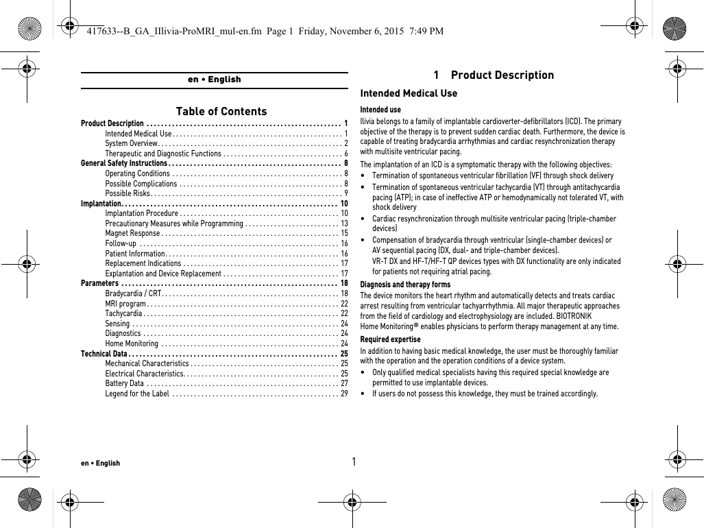 en • English1en • English   Table of ContentsProduct Description  . . . . . . . . . . . . . . . . . . . . . . . . . . . . . . . . . . . . . . . . . . . . . . . . . . . . . . 1Intended Medical Use . . . . . . . . . . . . . . . . . . . . . . . . . . . . . . . . . . . . . . . . . . . . . . .  1System Overview. . . . . . . . . . . . . . . . . . . . . . . . . . . . . . . . . . . . . . . . . . . . . . . . . . . 2Therapeutic and Diagnostic Functions . . . . . . . . . . . . . . . . . . . . . . . . . . . . . . . . . 6General Safety Instructions . . . . . . . . . . . . . . . . . . . . . . . . . . . . . . . . . . . . . . . . . . . . . . . .  8Operating Conditions  . . . . . . . . . . . . . . . . . . . . . . . . . . . . . . . . . . . . . . . . . . . . . . .  8Possible Complications  . . . . . . . . . . . . . . . . . . . . . . . . . . . . . . . . . . . . . . . . . . . . .  8Possible Risks. . . . . . . . . . . . . . . . . . . . . . . . . . . . . . . . . . . . . . . . . . . . . . . . . . . . . 9Implantation. . . . . . . . . . . . . . . . . . . . . . . . . . . . . . . . . . . . . . . . . . . . . . . . . . . . . . . . . . . .  10Implantation Procedure . . . . . . . . . . . . . . . . . . . . . . . . . . . . . . . . . . . . . . . . . . . .  10Precautionary Measures while Programming . . . . . . . . . . . . . . . . . . . . . . . . . .  13Magnet Response . . . . . . . . . . . . . . . . . . . . . . . . . . . . . . . . . . . . . . . . . . . . . . . . .  15Follow-up  . . . . . . . . . . . . . . . . . . . . . . . . . . . . . . . . . . . . . . . . . . . . . . . . . . . . . . . 16Patient Information. . . . . . . . . . . . . . . . . . . . . . . . . . . . . . . . . . . . . . . . . . . . . . . .  16Replacement Indications . . . . . . . . . . . . . . . . . . . . . . . . . . . . . . . . . . . . . . . . . . .  17Explantation and Device Replacement . . . . . . . . . . . . . . . . . . . . . . . . . . . . . . . .  17Parameters  . . . . . . . . . . . . . . . . . . . . . . . . . . . . . . . . . . . . . . . . . . . . . . . . . . . . . . . . . . . .  18Bradycardia / CRT. . . . . . . . . . . . . . . . . . . . . . . . . . . . . . . . . . . . . . . . . . . . . . . . . 18MRI program . . . . . . . . . . . . . . . . . . . . . . . . . . . . . . . . . . . . . . . . . . . . . . . . . . . . . 22Tachycardia . . . . . . . . . . . . . . . . . . . . . . . . . . . . . . . . . . . . . . . . . . . . . . . . . . . . . . 22Sensing  . . . . . . . . . . . . . . . . . . . . . . . . . . . . . . . . . . . . . . . . . . . . . . . . . . . . . . . . .  24Diagnostics . . . . . . . . . . . . . . . . . . . . . . . . . . . . . . . . . . . . . . . . . . . . . . . . . . . . . . 24Home Monitoring  . . . . . . . . . . . . . . . . . . . . . . . . . . . . . . . . . . . . . . . . . . . . . . . . .  24Technical Data . . . . . . . . . . . . . . . . . . . . . . . . . . . . . . . . . . . . . . . . . . . . . . . . . . . . . . . . . .  25Mechanical Characteristics . . . . . . . . . . . . . . . . . . . . . . . . . . . . . . . . . . . . . . . . . 25Electrical Characteristics. . . . . . . . . . . . . . . . . . . . . . . . . . . . . . . . . . . . . . . . . . .  25Battery Data  . . . . . . . . . . . . . . . . . . . . . . . . . . . . . . . . . . . . . . . . . . . . . . . . . . . . .  27Legend for the Label  . . . . . . . . . . . . . . . . . . . . . . . . . . . . . . . . . . . . . . . . . . . . . . 291  Product DescriptionIntended Medical UseIntended useIlivia belongs to a family of implantable cardioverter-defibrillators (ICD). The primary objective of the therapy is to prevent sudden cardiac death. Furthermore, the device is capable of treating bradycardia arrhythmias and cardiac resynchronization therapy with multisite ventricular pacing.The implantation of an ICD is a symptomatic therapy with the following objectives: •Termination of spontaneous ventricular fibrillation (VF) through shock delivery•Termination of spontaneous ventricular tachycardia (VT) through antitachycardia pacing (ATP); in case of ineffective ATP or hemodynamically not tolerated VT, with shock delivery •Cardiac resynchronization through multisite ventricular pacing (triple-chamber devices)•Compensation of bradycardia through ventricular (single-chamber devices) or AV sequential pacing (DX, dual- and triple-chamber devices). VR-T DX and HF-T/HF-T QP devices types with DX functionality are only indicated for patients not requiring atrial pacing.Diagnosis and therapy formsThe device monitors the heart rhythm and automatically detects and treats cardiac arrest resulting from ventricular tachyarrhythmia. All major therapeutic approaches from the field of cardiology and electrophysiology are included. BIOTRONIK Home Monitoring® enables physicians to perform therapy management at any time.Required expertiseIn addition to having basic medical knowledge, the user must be thoroughly familiar with the operation and the operation conditions of a device system.•Only qualified medical specialists having this required special knowledge are permitted to use implantable devices.•If users do not possess this knowledge, they must be trained accordingly.417633--B_GA_IIlivia-ProMRI_mul-en.fm  Page 1  Friday, November 6, 2015  7:49 PM