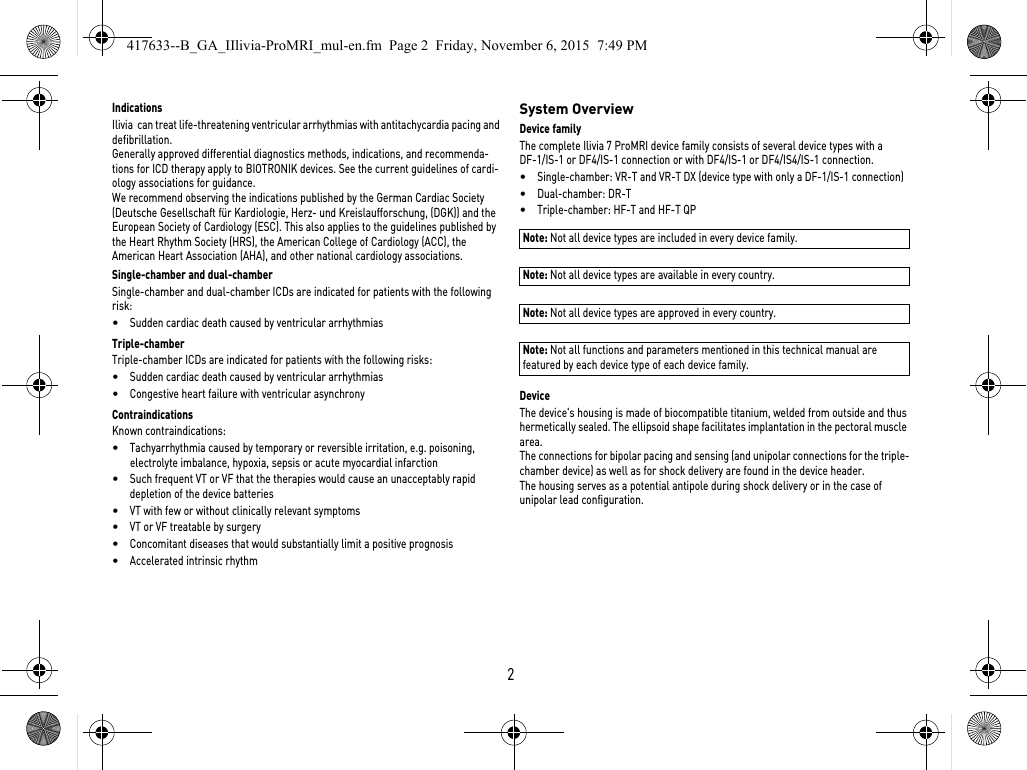 2IndicationsIlivia  can treat life-threatening ventricular arrhythmias with antitachycardia pacing and defibrillation.Generally approved differential diagnostics methods, indications, and recommenda-tions for ICD therapy apply to BIOTRONIK devices. See the current guidelines of cardi-ology associations for guidance. We recommend observing the indications published by the German Cardiac Society (Deutsche Gesellschaft für Kardiologie, Herz- und Kreislaufforschung, (DGK)) and the European Society of Cardiology (ESC). This also applies to the guidelines published by the Heart Rhythm Society (HRS), the American College of Cardiology (ACC), the American Heart Association (AHA), and other national cardiology associations.Single-chamber and dual-chamberSingle-chamber and dual-chamber ICDs are indicated for patients with the following risk:•Sudden cardiac death caused by ventricular arrhythmiasTriple-chamberTriple-chamber ICDs are indicated for patients with the following risks:•Sudden cardiac death caused by ventricular arrhythmias•Congestive heart failure with ventricular asynchronyContraindicationsKnown contraindications:•Tachyarrhythmia caused by temporary or reversible irritation, e.g. poisoning, electrolyte imbalance, hypoxia, sepsis or acute myocardial infarction•Such frequent VT or VF that the therapies would cause an unacceptably rapid depletion of the device batteries•VT with few or without clinically relevant symptoms•VT or VF treatable by surgery•Concomitant diseases that would substantially limit a positive prognosis•Accelerated intrinsic rhythmSystem OverviewDevice familyThe complete Ilivia 7 ProMRI device family consists of several device types with a DF-1/IS-1 or DF4/IS-1 connection or with DF4/IS-1 or DF4/IS4/IS-1 connection.•Single-chamber: VR-T and VR-T DX (device type with only a DF-1/IS-1 connection)•Dual-chamber: DR-T•Triple-chamber: HF-T and HF-T QP Note: Not all device types are included in every device family. Note: Not all device types are available in every country. Note: Not all device types are approved in every country.Note: Not all functions and parameters mentioned in this technical manual are featured by each device type of each device family.DeviceThe device&apos;s housing is made of biocompatible titanium, welded from outside and thus hermetically sealed. The ellipsoid shape facilitates implantation in the pectoral muscle area.The connections for bipolar pacing and sensing (and unipolar connections for the triple-chamber device) as well as for shock delivery are found in the device header.The housing serves as a potential antipole during shock delivery or in the case of unipolar lead configuration.417633--B_GA_IIlivia-ProMRI_mul-en.fm  Page 2  Friday, November 6, 2015  7:49 PM