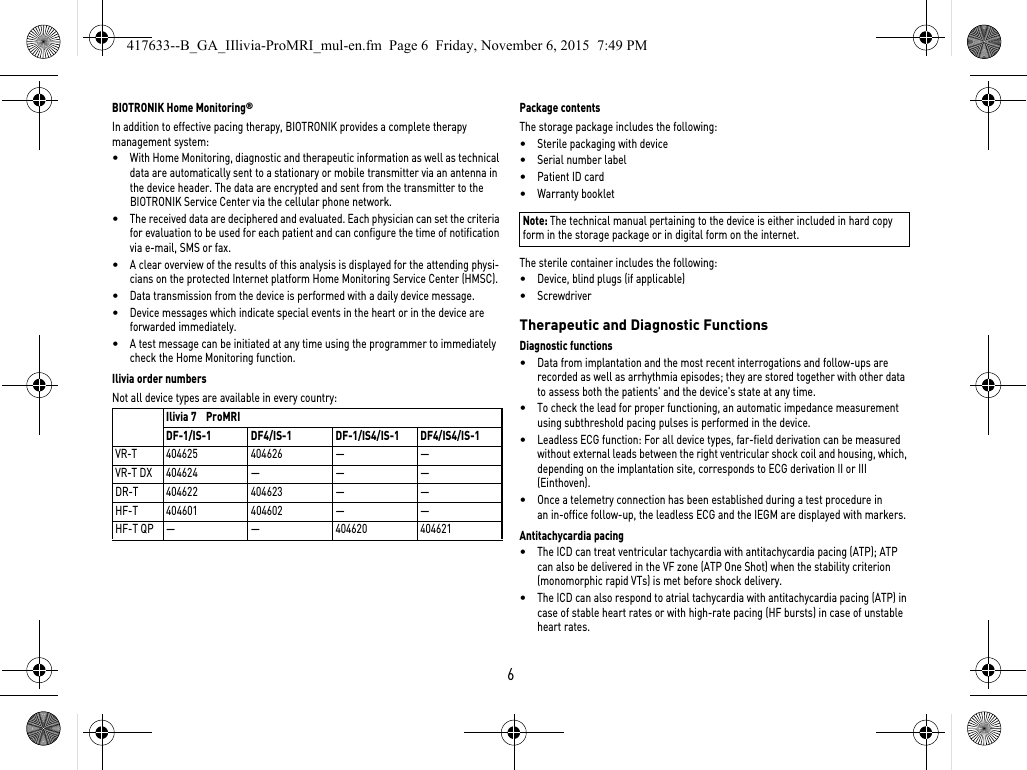 6BIOTRONIK Home Monitoring®In addition to effective pacing therapy, BIOTRONIK provides a complete therapy management system: •With Home Monitoring, diagnostic and therapeutic information as well as technical data are automatically sent to a stationary or mobile transmitter via an antenna in the device header. The data are encrypted and sent from the transmitter to the BIOTRONIK Service Center via the cellular phone network.•The received data are deciphered and evaluated. Each physician can set the criteria for evaluation to be used for each patient and can configure the time of notification via e-mail, SMS or fax.•A clear overview of the results of this analysis is displayed for the attending physi-cians on the protected Internet platform Home Monitoring Service Center (HMSC).•Data transmission from the device is performed with a daily device message. •Device messages which indicate special events in the heart or in the device are forwarded immediately.•A test message can be initiated at any time using the programmer to immediately check the Home Monitoring function.Ilivia order numbersNot all device types are available in every country: Package contentsThe storage package includes the following: •Sterile packaging with device•Serial number label•Patient ID card•Warranty bookletNote: The technical manual pertaining to the device is either included in hard copy form in the storage package or in digital form on the internet.The sterile container includes the following: •Device, blind plugs (if applicable)•Screwdriver Therapeutic and Diagnostic FunctionsDiagnostic functions•Data from implantation and the most recent interrogations and follow-ups are recorded as well as arrhythmia episodes; they are stored together with other data to assess both the patients&apos; and the device&apos;s state at any time.•To check the lead for proper functioning, an automatic impedance measurement using subthreshold pacing pulses is performed in the device.•Leadless ECG function: For all device types, far-field derivation can be measured without external leads between the right ventricular shock coil and housing, which, depending on the implantation site, corresponds to ECG derivation II or III (Einthoven).•Once a telemetry connection has been established during a test procedure in an in-office follow-up, the leadless ECG and the IEGM are displayed with markers.Antitachycardia pacing•The ICD can treat ventricular tachycardia with antitachycardia pacing (ATP); ATP can also be delivered in the VF zone (ATP One Shot) when the stability criterion (monomorphic rapid VTs) is met before shock delivery.•The ICD can also respond to atrial tachycardia with antitachycardia pacing (ATP) in case of stable heart rates or with high-rate pacing (HF bursts) in case of unstable heart rates.Ilivia 7    ProMRIDF-1/IS-1 DF4/IS-1 DF-1/IS4/IS-1 DF4/IS4/IS-1VR-T 404625 404626 — —VR-T DX 404624 — — —DR-T 404622 404623 — —HF-T 404601 404602 — —HF-T QP — — 404620 404621417633--B_GA_IIlivia-ProMRI_mul-en.fm  Page 6  Friday, November 6, 2015  7:49 PM