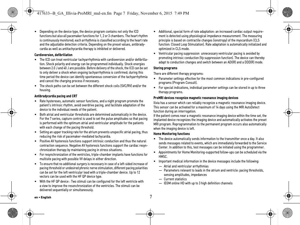 en • English7•Depending on the device type, the device program contains not only the ICD functions but also all pacemaker functions for 1, 2 or 3 chambers. The heart rhythm is continuously monitored; each arrhythmia is classified according to the heart rate and the adjustable detection criteria. Depending on the preset values, antibrady-cardia as well as antitachycardia therapy is inhibited or delivered.Cardioversion, defibrillation•The ICD can treat ventricular tachyarrhythmia with cardioversion and/or defibrilla-tion. Shock polarity and energy can be programmed individually. Shock energies between 2.0 J and 40 J are possible. Before delivery of the shock, the ICD can be set to only deliver a shock when ongoing tachyarrhythmia is confirmed; during this time period the device can identify spontaneous conversion of the tachyarrhythmia and cancel the charging process if necessary.•The shock paths can be set between the different shock coils (SVC/RV) and/or the housing.Antibradycardia pacing and CRT•Rate hystereses, automatic sensor functions, and a night program promote the patient&apos;s intrinsic rhythm, avoid overdrive pacing, and facilitate adaptation of the device to the individual needs of the patient.•Both atrial and ventricular thresholds are determined automatically in the device.  For the 7 series, capture control is used to set the pulse amplitudes so that pacing is performed with the optimum atrial and ventricular amplitude for the patients with each change of the pacing threshold.•Setting an upper tracking rate for the atrium prevents unspecific atrial pacing, thus reducing the risk of pacemaker-mediated tachycardia.•Positive AV hysteresis functions support intrinsic conduction and thus the natural contraction sequence. Negative AV hysteresis functions support the cardiac resyn-chronization therapy by maintaining pacing in stress situations.•For resynchronization of the ventricles, triple-chamber implants have functions for multisite pacing with possible VV delays in either direction.•To ensure that no additional surgery is necessary in case of a left-sided increase of pacing threshold or undesired phrenic nerve stimulation, different pacing polarities can be set for the left ventricular lead with a triple-chamber device. Up to 12 vectors can be used with the HF QP device type.•With the HF QP device : Two stimuli can be configured for the left ventricle with a view to improve the resonchronization of the ventricles. The stimuli can be delivered sequentially or simultaneously.•Additional, special form of rate adaptation: an increased cardiac output require-ment is detected using physiological impedance measurement. The measuring principle is based on contractile changes (ionotropy) of the myocardium (CLS function: Closed Loop Stimulation). Rate adaptation is automatically initialized and optimized in CLS mode.•Ventricular pacing suppression  unnecessary ventricular pacing is avoided by promoting intrinsic conduction (Vp suppression function). The device can thereby adapt to conduction changes and switch between an ADI(R) and a DDD(R) mode.Storing programsThere are different therapy programs: •Parameter settings effective for the most common indications in pre-configured programs (Program Consult).•For special indications, individual parameter settings can be stored in up to three therapy programs.ProMRI devices recognize magnetic resonance imaging devicesIlivia has a sensor which can reliably recognize a magnetic resonance imaging device. This sensor can be activated for a maximum of 14 days using the MRI AutoDetect function during an interrogation.If the patient comes near a magnetic resonance imaging device within the time set, the implanted device recognizes the imaging device and automatically activates the preset MRI program. Reprogrammation to the permanent program occurs also automatically when the imaging device is left. Home Monitoring functions•The device automatically sends information to the transmitter once a day. It also sends messages related to events, which are immediately forwarded to the Service Center. In addition to this, test messages can be initiated using the programmer.•Appointments for Home Monitoring-supported follow-ups can be scheduled via the HMSC.•Important medical information in the device messages include the following:—Atrial and ventricular arrhythmias—Parameters relevant to leads in the atrium and ventricle: pacing thresholds, sensing amplitudes, impedances—Current statistics—IEGM online HD with up to 3 high definition channels417633--B_GA_IIlivia-ProMRI_mul-en.fm  Page 7  Friday, November 6, 2015  7:49 PM