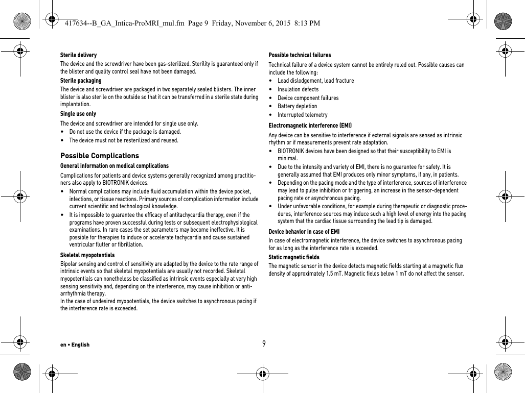 en • English9Sterile deliveryThe device and the screwdriver have been gas-sterilized. Sterility is guaranteed only if the blister and quality control seal have not been damaged. Sterile packagingThe device and screwdriver are packaged in two separately sealed blisters. The inner blister is also sterile on the outside so that it can be transferred in a sterile state during implantation.Single use onlyThe device and screwdriver are intended for single use only. •Do not use the device if the package is damaged.•The device must not be resterilized and reused.Possible ComplicationsGeneral information on medical complicationsComplications for patients and device systems generally recognized among practitio-ners also apply to BIOTRONIK devices. •Normal complications may include fluid accumulation within the device pocket, infections, or tissue reactions. Primary sources of complication information include current scientific and technological knowledge.•It is impossible to guarantee the efficacy of antitachycardia therapy, even if the programs have proven successful during tests or subsequent electrophysiological examinations. In rare cases the set parameters may become ineffective. It is possible for therapies to induce or accelerate tachycardia and cause sustained ventricular flutter or fibrillation.Skeletal myopotentialsBipolar sensing and control of sensitivity are adapted by the device to the rate range of intrinsic events so that skeletal myopotentials are usually not recorded. Skeletal myopotentials can nonetheless be classified as intrinsic events especially at very high sensing sensitivity and, depending on the interference, may cause inhibition or anti-arrhythmia therapy.In the case of undesired myopotentials, the device switches to asynchronous pacing if the interference rate is exceeded.Possible technical failuresTechnical failure of a device system cannot be entirely ruled out. Possible causes can include the following: •Lead dislodgement, lead fracture •Insulation defects•Device component failures•Battery depletion•Interrupted telemetryElectromagnetic interference (EMI)Any device can be sensitive to interference if external signals are sensed as intrinsic rhythm or if measurements prevent rate adaptation. •BIOTRONIK devices have been designed so that their susceptibility to EMI is minimal. •Due to the intensity and variety of EMI, there is no guarantee for safety. It is generally assumed that EMI produces only minor symptoms, if any, in patients.•Depending on the pacing mode and the type of interference, sources of interference may lead to pulse inhibition or triggering, an increase in the sensor-dependent pacing rate or asynchronous pacing.•Under unfavorable conditions, for example during therapeutic or diagnostic proce-dures, interference sources may induce such a high level of energy into the pacing system that the cardiac tissue surrounding the lead tip is damaged.Device behavior in case of EMIIn case of electromagnetic interference, the device switches to asynchronous pacing for as long as the interference rate is exceeded. Static magnetic fieldsThe magnetic sensor in the device detects magnetic fields starting at a magnetic flux density of approximately 1.5 mT. Magnetic fields below 1 mT do not affect the sensor.417634--B_GA_Intica-ProMRI_mul.fm  Page 9  Friday, November 6, 2015  8:13 PM