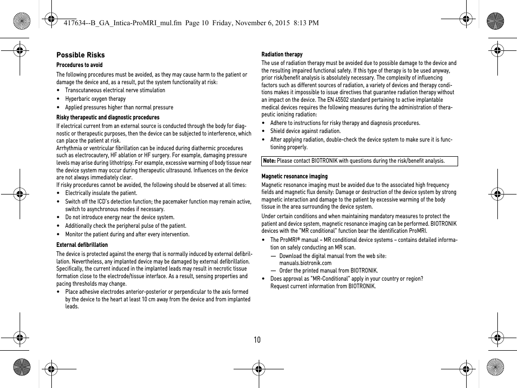 10Possible RisksProcedures to avoidThe following procedures must be avoided, as they may cause harm to the patient or damage the device and, as a result, put the system functionality at risk: •Transcutaneous electrical nerve stimulation•Hyperbaric oxygen therapy•Applied pressures higher than normal pressureRisky therapeutic and diagnostic proceduresIf electrical current from an external source is conducted through the body for diag-nostic or therapeutic purposes, then the device can be subjected to interference, which can place the patient at risk.Arrhythmia or ventricular fibrillation can be induced during diathermic procedures such as electrocautery, HF ablation or HF surgery. For example, damaging pressure levels may arise during lithotripsy. For example, excessive warming of body tissue near the device system may occur during therapeutic ultrasound. Influences on the device are not always immediately clear.If risky procedures cannot be avoided, the following should be observed at all times:•Electrically insulate the patient.•Switch off the ICD&apos;s detection function; the pacemaker function may remain active, switch to asynchronous modes if necessary.•Do not introduce energy near the device system.•Additionally check the peripheral pulse of the patient.•Monitor the patient during and after every intervention.External defibrillationThe device is protected against the energy that is normally induced by external defibril-lation. Nevertheless, any implanted device may be damaged by external defibrillation. Specifically, the current induced in the implanted leads may result in necrotic tissue formation close to the electrode/tissue interface. As a result, sensing properties and pacing thresholds may change. •Place adhesive electrodes anterior-posterior or perpendicular to the axis formed by the device to the heart at least 10 cm away from the device and from implanted leads.Radiation therapyThe use of radiation therapy must be avoided due to possible damage to the device and the resulting impaired functional safety. If this type of therapy is to be used anyway, prior risk/benefit analysis is absolutely necessary. The complexity of influencing factors such as different sources of radiation, a variety of devices and therapy condi-tions makes it impossible to issue directives that guarantee radiation therapy without an impact on the device. The EN 45502 standard pertaining to active implantable medical devices requires the following measures during the administration of thera-peutic ionizing radiation:•Adhere to instructions for risky therapy and diagnosis procedures.•Shield device against radiation.•After applying radiation, double-check the device system to make sure it is func-tioning properly.Note: Please contact BIOTRONIK with questions during the risk/benefit analysis.Magnetic resonance imagingMagnetic resonance imaging must be avoided due to the associated high frequency fields and magnetic flux density: Damage or destruction of the device system by strong magnetic interaction and damage to the patient by excessive warming of the body tissue in the area surrounding the device system.Under certain conditions and when maintaining mandatory measures to protect the patient and device system, magnetic resonance imaging can be performed. BIOTRONIK devices with the &quot;MR conditional&quot; function bear the identification ProMRI. •The ProMRI® manual – MR conditional device systems – contains detailed informa-tion on safely conducting an MR scan.—Download the digital manual from the web site: manuals.biotronik.com—Order the printed manual from BIOTRONIK.•Does approval as &quot;MR-Conditional&quot; apply in your country or region? Request current information from BIOTRONIK. 417634--B_GA_Intica-ProMRI_mul.fm  Page 10  Friday, November 6, 2015  8:13 PM