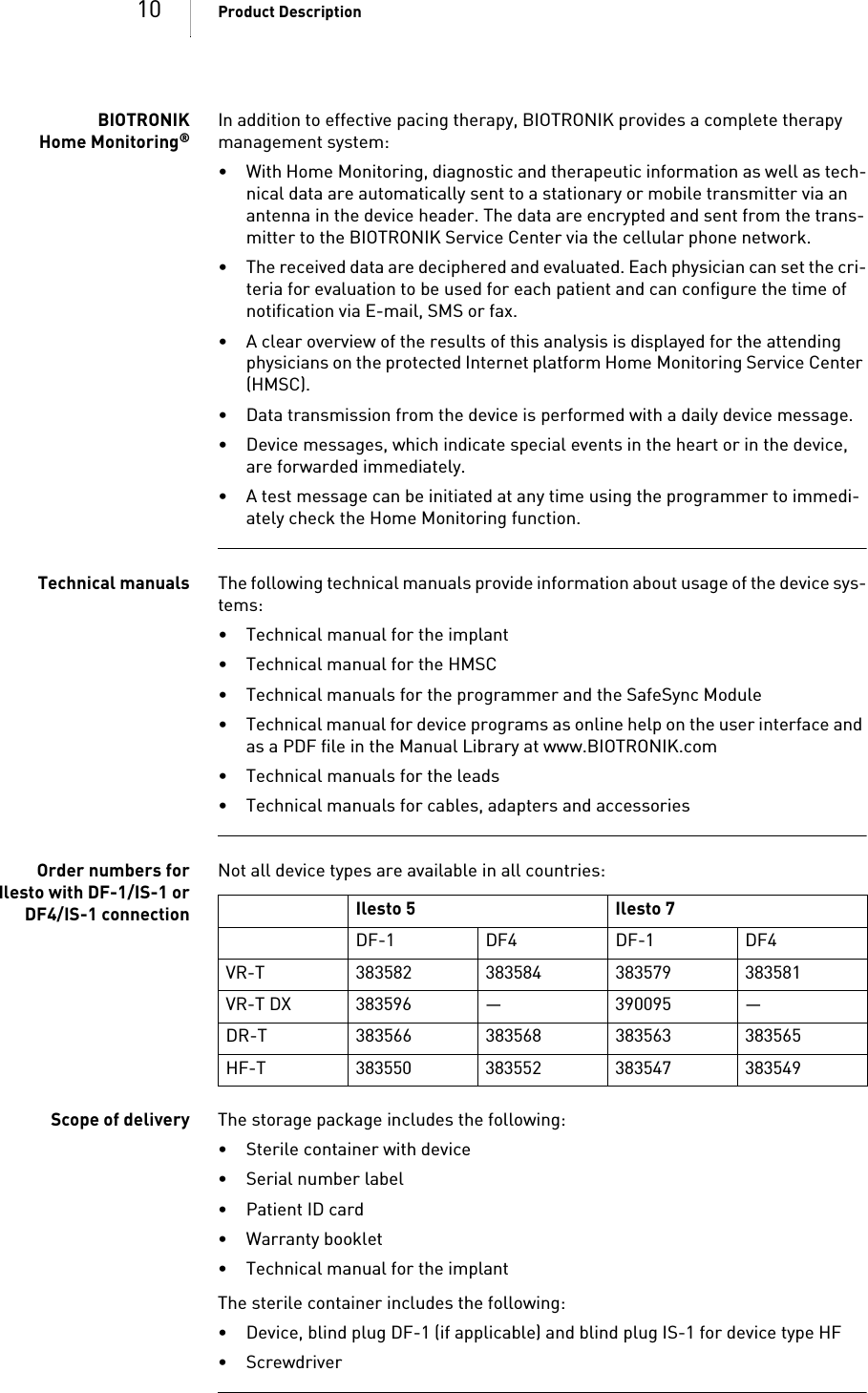 10 Product DescriptionBIOTRONIKHome Monitoring®In addition to effective pacing therapy, BIOTRONIK provides a complete therapy management system: • With Home Monitoring, diagnostic and therapeutic information as well as tech-nical data are automatically sent to a stationary or mobile transmitter via an antenna in the device header. The data are encrypted and sent from the trans-mitter to the BIOTRONIK Service Center via the cellular phone network.• The received data are deciphered and evaluated. Each physician can set the cri-teria for evaluation to be used for each patient and can configure the time of notification via E-mail, SMS or fax.• A clear overview of the results of this analysis is displayed for the attending physicians on the protected Internet platform Home Monitoring Service Center (HMSC).• Data transmission from the device is performed with a daily device message. • Device messages, which indicate special events in the heart or in the device, are forwarded immediately.• A test message can be initiated at any time using the programmer to immedi-ately check the Home Monitoring function.Technical manuals The following technical manuals provide information about usage of the device sys-tems: • Technical manual for the implant• Technical manual for the HMSC• Technical manuals for the programmer and the SafeSync Module• Technical manual for device programs as online help on the user interface and as a PDF file in the Manual Library at www.BIOTRONIK.com• Technical manuals for the leads• Technical manuals for cables, adapters and accessoriesOrder numbers forIlesto with DF-1/IS-1 orDF4/IS-1 connectionNot all device types are available in all countries: Scope of delivery The storage package includes the following: • Sterile container with device•Serial number label•Patient ID card• Warranty booklet• Technical manual for the implantThe sterile container includes the following: • Device, blind plug DF-1 (if applicable) and blind plug IS-1 for device type HF• Screwdriver Ilesto 5 Ilesto 7DF-1 DF4 DF-1 DF4VR-T 383582 383584 383579 383581VR-T DX 383596 — 390095 —DR-T 383566 383568 383563 383565HF-T 383550 383552 383547 383549