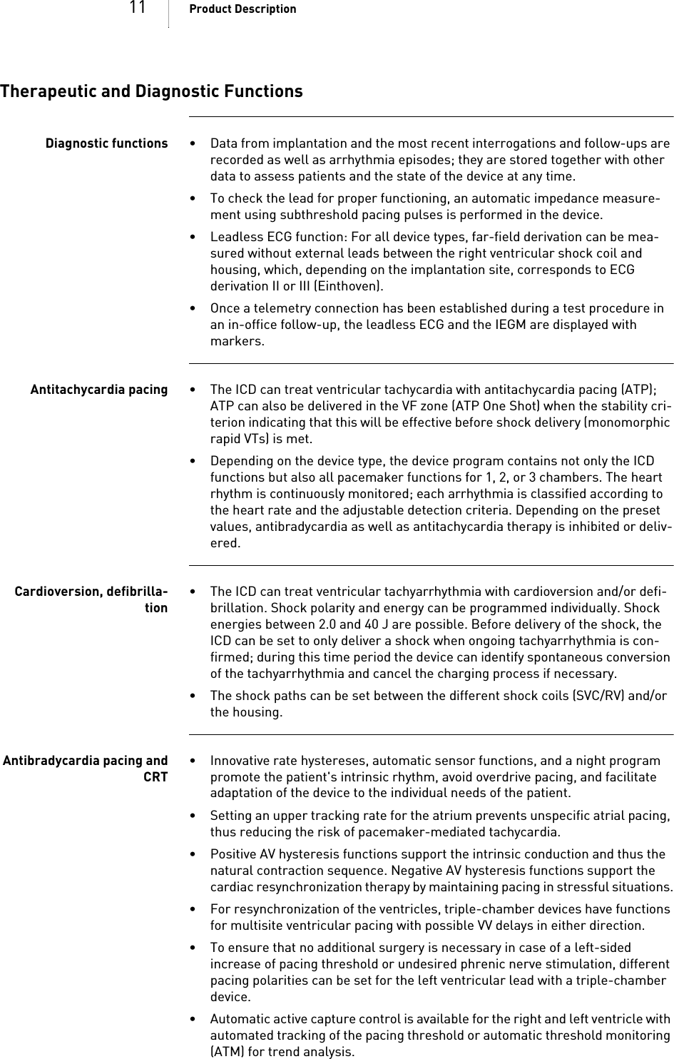 11 Product DescriptionTherapeutic and Diagnostic FunctionsDiagnostic functions • Data from implantation and the most recent interrogations and follow-ups are recorded as well as arrhythmia episodes; they are stored together with other data to assess patients and the state of the device at any time.• To check the lead for proper functioning, an automatic impedance measure-ment using subthreshold pacing pulses is performed in the device.• Leadless ECG function: For all device types, far-field derivation can be mea-sured without external leads between the right ventricular shock coil and housing, which, depending on the implantation site, corresponds to ECG derivation II or III (Einthoven).• Once a telemetry connection has been established during a test procedure in an in-office follow-up, the leadless ECG and the IEGM are displayed with markers.Antitachycardia pacing • The ICD can treat ventricular tachycardia with antitachycardia pacing (ATP); ATP can also be delivered in the VF zone (ATP One Shot) when the stability cri-terion indicating that this will be effective before shock delivery (monomorphic rapid VTs) is met.• Depending on the device type, the device program contains not only the ICD functions but also all pacemaker functions for 1, 2, or 3 chambers. The heart rhythm is continuously monitored; each arrhythmia is classified according to the heart rate and the adjustable detection criteria. Depending on the preset values, antibradycardia as well as antitachycardia therapy is inhibited or deliv-ered.Cardioversion, defibrilla-tion• The ICD can treat ventricular tachyarrhythmia with cardioversion and/or defi-brillation. Shock polarity and energy can be programmed individually. Shock energies between 2.0 and 40 J are possible. Before delivery of the shock, the ICD can be set to only deliver a shock when ongoing tachyarrhythmia is con-firmed; during this time period the device can identify spontaneous conversion of the tachyarrhythmia and cancel the charging process if necessary.• The shock paths can be set between the different shock coils (SVC/RV) and/or the housing.Antibradycardia pacing andCRT• Innovative rate hystereses, automatic sensor functions, and a night program promote the patient&apos;s intrinsic rhythm, avoid overdrive pacing, and facilitate adaptation of the device to the individual needs of the patient.• Setting an upper tracking rate for the atrium prevents unspecific atrial pacing, thus reducing the risk of pacemaker-mediated tachycardia.• Positive AV hysteresis functions support the intrinsic conduction and thus the natural contraction sequence. Negative AV hysteresis functions support the cardiac resynchronization therapy by maintaining pacing in stressful situations.• For resynchronization of the ventricles, triple-chamber devices have functions for multisite ventricular pacing with possible VV delays in either direction.• To ensure that no additional surgery is necessary in case of a left-sided increase of pacing threshold or undesired phrenic nerve stimulation, different pacing polarities can be set for the left ventricular lead with a triple-chamber device.• Automatic active capture control is available for the right and left ventricle with automated tracking of the pacing threshold or automatic threshold monitoring (ATM) for trend analysis.