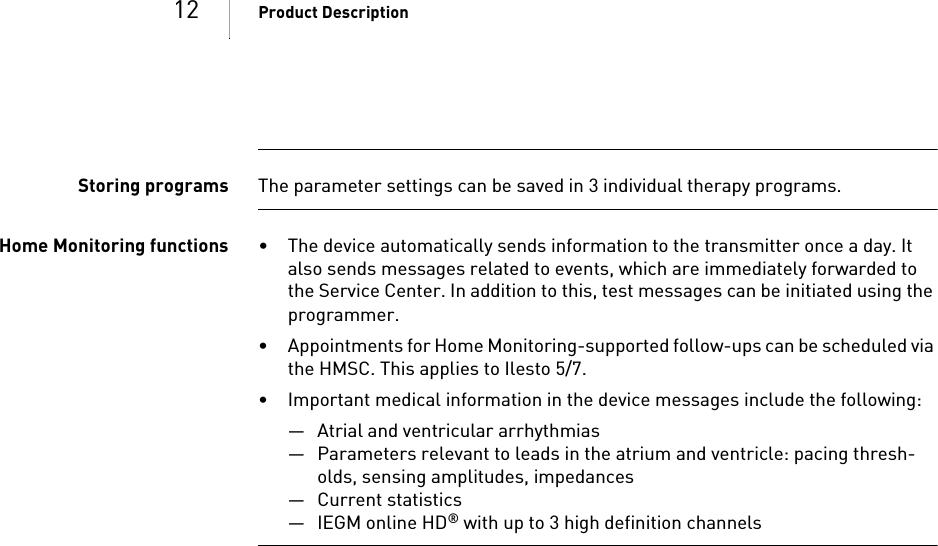 12 Product DescriptionStoring programs The parameter settings can be saved in 3 individual therapy programs.Home Monitoring functions • The device automatically sends information to the transmitter once a day. It also sends messages related to events, which are immediately forwarded to the Service Center. In addition to this, test messages can be initiated using the programmer.• Appointments for Home Monitoring-supported follow-ups can be scheduled via the HMSC. This applies to Ilesto 5/7.• Important medical information in the device messages include the following:— Atrial and ventricular arrhythmias— Parameters relevant to leads in the atrium and ventricle: pacing thresh-olds, sensing amplitudes, impedances— Current statistics—IEGM online HD® with up to 3 high definition channels 