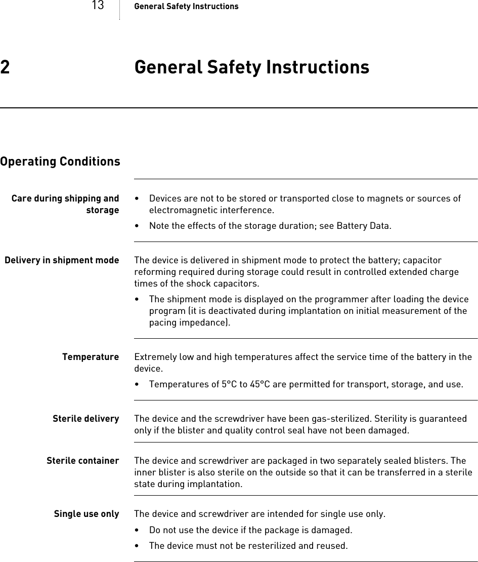 13 General Safety Instructions2 General Safety InstructionsGeneral Safety Instructions2GA-HW_en--mul_39 3468-BTechnical[nbsp  ]Manual for  the[nbsp  ]DeviceIlesto 5/7     VR-T, VR-T DX, DR-T, HF-TOperating ConditionsCare during shipping andstorage• Devices are not to be stored or transported close to magnets or sources of electromagnetic interference.• Note the effects of the storage duration; see Battery Data.Delivery in shipment mode The device is delivered in shipment mode to protect the battery; capacitor reforming required during storage could result in controlled extended charge times of the shock capacitors.• The shipment mode is displayed on the programmer after loading the device program (it is deactivated during implantation on initial measurement of the pacing impedance).Temperature Extremely low and high temperatures affect the service time of the battery in the device. • Temperatures of 5°C to 45°C are permitted for transport, storage, and use.Sterile delivery The device and the screwdriver have been gas-sterilized. Sterility is guaranteed only if the blister and quality control seal have not been damaged. Sterile container The device and screwdriver are packaged in two separately sealed blisters. The inner blister is also sterile on the outside so that it can be transferred in a sterile state during implantation.Single use only The device and screwdriver are intended for single use only. • Do not use the device if the package is damaged.• The device must not be resterilized and reused.