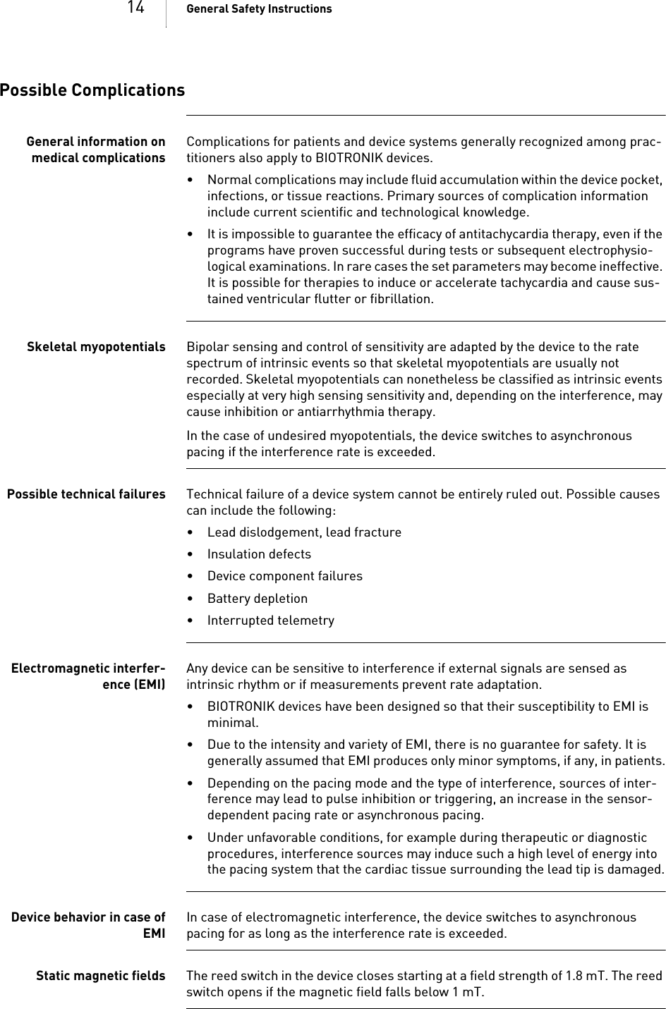 14 General Safety InstructionsPossible ComplicationsGeneral information onmedical complicationsComplications for patients and device systems generally recognized among prac-titioners also apply to BIOTRONIK devices. • Normal complications may include fluid accumulation within the device pocket, infections, or tissue reactions. Primary sources of complication information include current scientific and technological knowledge.• It is impossible to guarantee the efficacy of antitachycardia therapy, even if the programs have proven successful during tests or subsequent electrophysio-logical examinations. In rare cases the set parameters may become ineffective. It is possible for therapies to induce or accelerate tachycardia and cause sus-tained ventricular flutter or fibrillation.Skeletal myopotentials Bipolar sensing and control of sensitivity are adapted by the device to the rate spectrum of intrinsic events so that skeletal myopotentials are usually not recorded. Skeletal myopotentials can nonetheless be classified as intrinsic events especially at very high sensing sensitivity and, depending on the interference, may cause inhibition or antiarrhythmia therapy.In the case of undesired myopotentials, the device switches to asynchronous pacing if the interference rate is exceeded.Possible technical failures Technical failure of a device system cannot be entirely ruled out. Possible causes can include the following: • Lead dislodgement, lead fracture • Insulation defects• Device component failures• Battery depletion• Interrupted telemetryElectromagnetic interfer-ence (EMI)Any device can be sensitive to interference if external signals are sensed as intrinsic rhythm or if measurements prevent rate adaptation. • BIOTRONIK devices have been designed so that their susceptibility to EMI is minimal. • Due to the intensity and variety of EMI, there is no guarantee for safety. It is generally assumed that EMI produces only minor symptoms, if any, in patients.• Depending on the pacing mode and the type of interference, sources of inter-ference may lead to pulse inhibition or triggering, an increase in the sensor-dependent pacing rate or asynchronous pacing.• Under unfavorable conditions, for example during therapeutic or diagnostic procedures, interference sources may induce such a high level of energy into the pacing system that the cardiac tissue surrounding the lead tip is damaged.Device behavior in case ofEMIIn case of electromagnetic interference, the device switches to asynchronous pacing for as long as the interference rate is exceeded. Static magnetic fields The reed switch in the device closes starting at a field strength of 1.8 mT. The reed switch opens if the magnetic field falls below 1 mT.