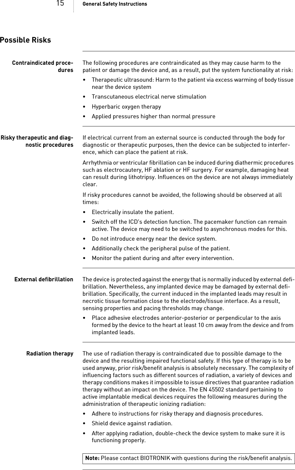 15 General Safety InstructionsPossible RisksContraindicated proce-duresThe following procedures are contraindicated as they may cause harm to the patient or damage the device and, as a result, put the system functionality at risk: • Therapeutic ultrasound: Harm to the patient via excess warming of body tissue near the device system• Transcutaneous electrical nerve stimulation• Hyperbaric oxygen therapy• Applied pressures higher than normal pressureRisky therapeutic and diag-nostic proceduresIf electrical current from an external source is conducted through the body for diagnostic or therapeutic purposes, then the device can be subjected to interfer-ence, which can place the patient at risk.Arrhythmia or ventricular fibrillation can be induced during diathermic procedures such as electrocautery, HF ablation or HF surgery. For example, damaging heat can result during lithotripsy. Influences on the device are not always immediately clear.If risky procedures cannot be avoided, the following should be observed at all times:• Electrically insulate the patient.• Switch off the ICD&apos;s detection function. The pacemaker function can remain active. The device may need to be switched to asynchronous modes for this.• Do not introduce energy near the device system.• Additionally check the peripheral pulse of the patient.• Monitor the patient during and after every intervention.External defibrillation The device is protected against the energy that is normally induced by external defi-brillation. Nevertheless, any implanted device may be damaged by external defi-brillation. Specifically, the current induced in the implanted leads may result in necrotic tissue formation close to the electrode/tissue interface. As a result, sensing properties and pacing thresholds may change. • Place adhesive electrodes anterior-posterior or perpendicular to the axis formed by the device to the heart at least 10 cm away from the device and from implanted leads.Radiation therapy The use of radiation therapy is contraindicated due to possible damage to the device and the resulting impaired functional safety. If this type of therapy is to be used anyway, prior risk/benefit analysis is absolutely necessary. The complexity of influencing factors such as different sources of radiation, a variety of devices and therapy conditions makes it impossible to issue directives that guarantee radiation therapy without an impact on the device. The EN 45502 standard pertaining to active implantable medical devices requires the following measures during the administration of therapeutic ionizing radiation:• Adhere to instructions for risky therapy and diagnosis procedures.• Shield device against radiation.• After applying radiation, double-check the device system to make sure it is functioning properly.Note: Please contact BIOTRONIK with questions during the risk/benefit analysis.