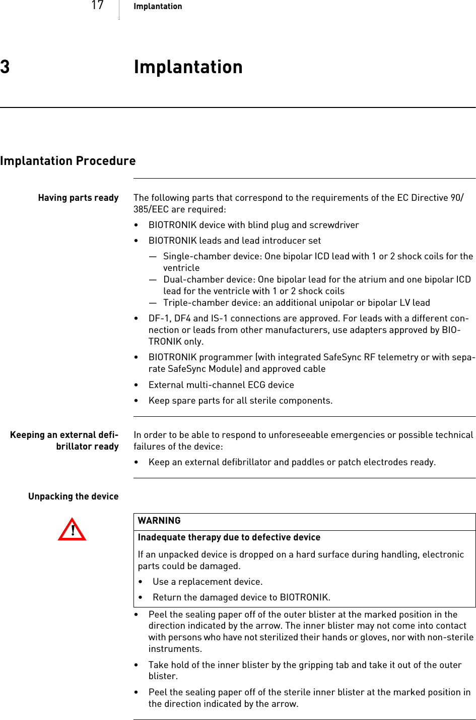 17 Implantation3 ImplantationImplantation3 GA-HW_en--mul_393468-BTechnical[nbsp  ]Manual for the[nbsp  ]DeviceIlesto 5/7     VR-T, VR-T DX, DR-T, HF-TImplantation ProcedureHaving parts ready The following parts that correspond to the requirements of the EC Directive 90/385/EEC are required:• BIOTRONIK device with blind plug and screwdriver• BIOTRONIK leads and lead introducer set— Single-chamber device: One bipolar ICD lead with 1 or 2 shock coils for the ventricle — Dual-chamber device: One bipolar lead for the atrium and one bipolar ICD lead for the ventricle with 1 or 2 shock coils— Triple-chamber device: an additional unipolar or bipolar LV lead• DF-1, DF4 and IS-1 connections are approved. For leads with a different con-nection or leads from other manufacturers, use adapters approved by BIO-TRONIK only.• BIOTRONIK programmer (with integrated SafeSync RF telemetry or with sepa-rate SafeSync Module) and approved cable• External multi-channel ECG device• Keep spare parts for all sterile components.Keeping an external defi-brillator readyIn order to be able to respond to unforeseeable emergencies or possible technical failures of the device:• Keep an external defibrillator and paddles or patch electrodes ready.Unpacking the device• Peel the sealing paper off of the outer blister at the marked position in the direction indicated by the arrow. The inner blister may not come into contact with persons who have not sterilized their hands or gloves, nor with non-sterile instruments.• Take hold of the inner blister by the gripping tab and take it out of the outer blister.• Peel the sealing paper off of the sterile inner blister at the marked position in the direction indicated by the arrow.!!WARNINGInadequate therapy due to defective deviceIf an unpacked device is dropped on a hard surface during handling, electronic parts could be damaged. • Use a replacement device.• Return the damaged device to BIOTRONIK.