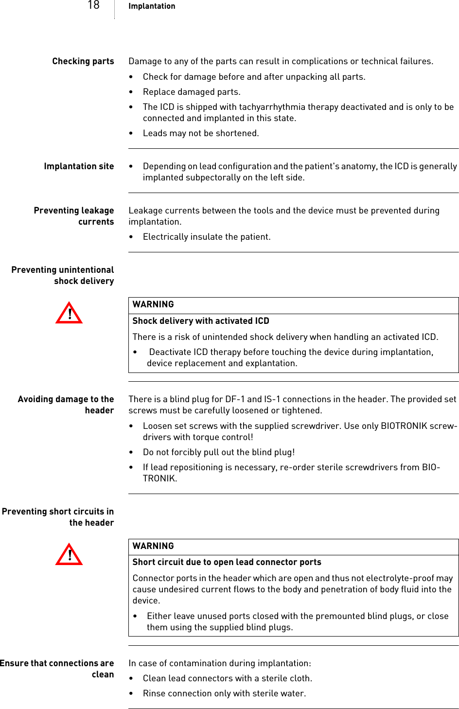 18 ImplantationChecking parts Damage to any of the parts can result in complications or technical failures. • Check for damage before and after unpacking all parts.• Replace damaged parts.• The ICD is shipped with tachyarrhythmia therapy deactivated and is only to be connected and implanted in this state.• Leads may not be shortened.Implantation site • Depending on lead configuration and the patient&apos;s anatomy, the ICD is generally implanted subpectorally on the left side.Preventing leakagecurrentsLeakage currents between the tools and the device must be prevented during implantation.• Electrically insulate the patient.Preventing unintentionalshock deliveryAvoiding damage to theheaderThere is a blind plug for DF-1 and IS-1 connections in the header. The provided set screws must be carefully loosened or tightened. • Loosen set screws with the supplied screwdriver. Use only BIOTRONIK screw-drivers with torque control!•Do not forcibly pull out the blind plug!• If lead repositioning is necessary, re-order sterile screwdrivers from BIO-TRONIK.Preventing short circuits inthe headerEnsure that connections arecleanIn case of contamination during implantation:• Clean lead connectors with a sterile cloth.• Rinse connection only with sterile water.!!WARNINGShock delivery with activated ICDThere is a risk of unintended shock delivery when handling an activated ICD.•  Deactivate ICD therapy before touching the device during implantation, device replacement and explantation.!!WARNINGShort circuit due to open lead connector portsConnector ports in the header which are open and thus not electrolyte-proof may cause undesired current flows to the body and penetration of body fluid into the device.• Either leave unused ports closed with the premounted blind plugs, or close them using the supplied blind plugs.