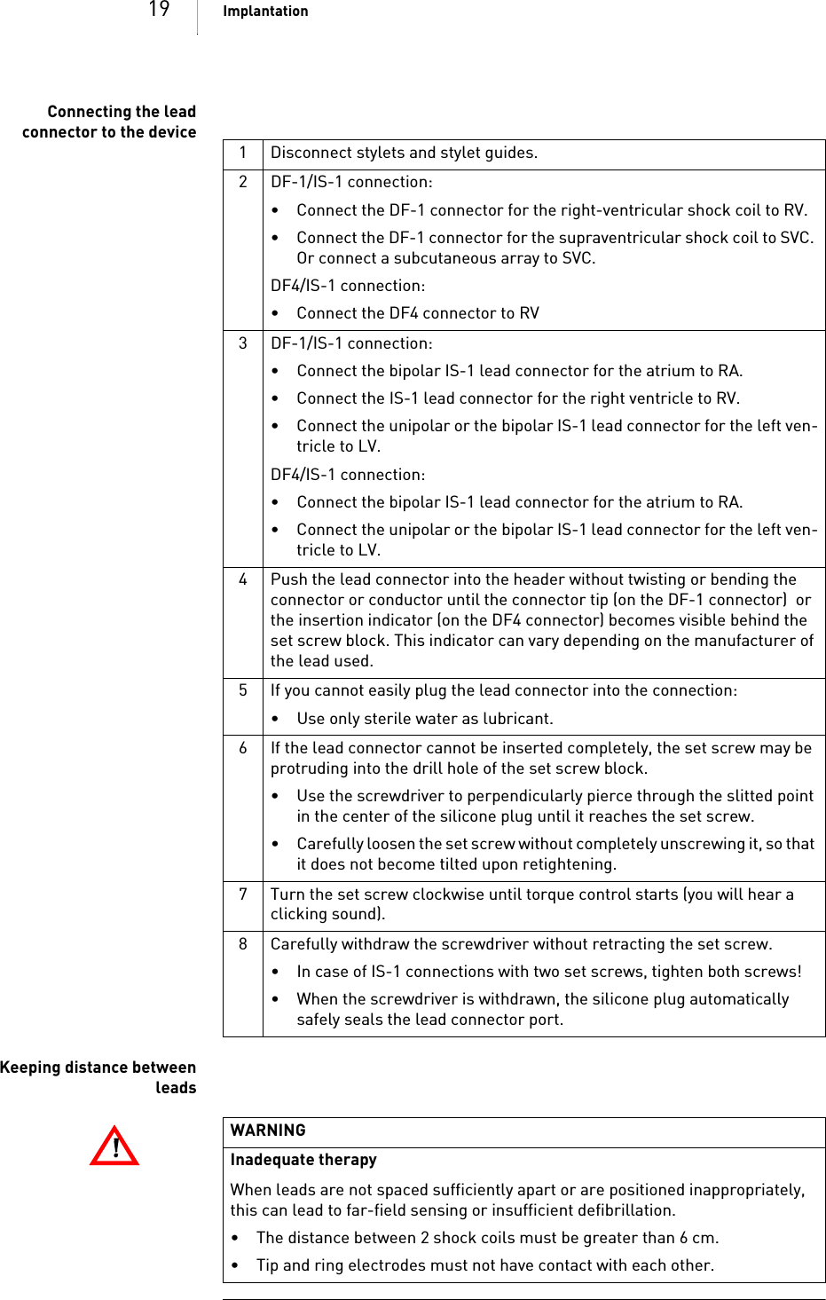 19 ImplantationConnecting the leadconnector to the deviceKeeping distance betweenleads1 Disconnect stylets and stylet guides.2 DF-1/IS-1 connection:• Connect the DF-1 connector for the right-ventricular shock coil to RV.• Connect the DF-1 connector for the supraventricular shock coil to SVC. Or connect a subcutaneous array to SVC.DF4/IS-1 connection:• Connect the DF4 connector to RV3 DF-1/IS-1 connection:• Connect the bipolar IS-1 lead connector for the atrium to RA.• Connect the IS-1 lead connector for the right ventricle to RV.• Connect the unipolar or the bipolar IS-1 lead connector for the left ven-tricle to LV.DF4/IS-1 connection:• Connect the bipolar IS-1 lead connector for the atrium to RA.• Connect the unipolar or the bipolar IS-1 lead connector for the left ven-tricle to LV.4 Push the lead connector into the header without twisting or bending the connector or conductor until the connector tip (on the DF-1 connector)  or the insertion indicator (on the DF4 connector) becomes visible behind the set screw block. This indicator can vary depending on the manufacturer of the lead used.5 If you cannot easily plug the lead connector into the connection:• Use only sterile water as lubricant.6 If the lead connector cannot be inserted completely, the set screw may be protruding into the drill hole of the set screw block. • Use the screwdriver to perpendicularly pierce through the slitted point in the center of the silicone plug until it reaches the set screw.• Carefully loosen the set screw without completely unscrewing it, so that it does not become tilted upon retightening.7 Turn the set screw clockwise until torque control starts (you will hear a clicking sound). 8 Carefully withdraw the screwdriver without retracting the set screw. • In case of IS-1 connections with two set screws, tighten both screws!• When the screwdriver is withdrawn, the silicone plug automatically safely seals the lead connector port.!!WARNINGInadequate therapyWhen leads are not spaced sufficiently apart or are positioned inappropriately, this can lead to far-field sensing or insufficient defibrillation.• The distance between 2 shock coils must be greater than 6 cm.• Tip and ring electrodes must not have contact with each other.