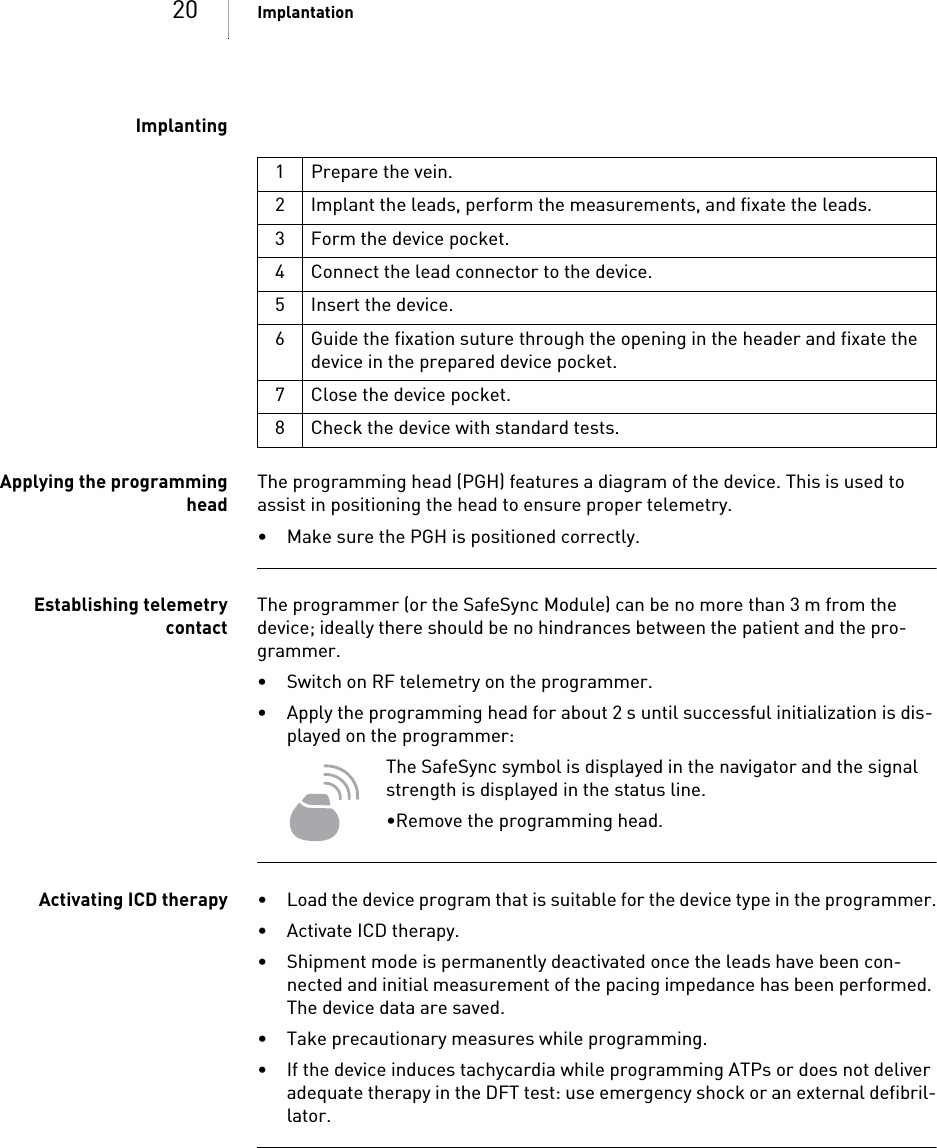 20 ImplantationImplantingApplying the programmingheadThe programming head (PGH) features a diagram of the device. This is used to assist in positioning the head to ensure proper telemetry.• Make sure the PGH is positioned correctly.Establishing telemetrycontactThe programmer (or the SafeSync Module) can be no more than 3 m from the device; ideally there should be no hindrances between the patient and the pro-grammer.• Switch on RF telemetry on the programmer.• Apply the programming head for about 2 s until successful initialization is dis-played on the programmer:The SafeSync symbol is displayed in the navigator and the signal strength is displayed in the status line.•Remove the programming head.Activating ICD therapy • Load the device program that is suitable for the device type in the programmer.• Activate ICD therapy.• Shipment mode is permanently deactivated once the leads have been con-nected and initial measurement of the pacing impedance has been performed. The device data are saved.• Take precautionary measures while programming.• If the device induces tachycardia while programming ATPs or does not deliver adequate therapy in the DFT test: use emergency shock or an external defibril-lator.1 Prepare the vein.2 Implant the leads, perform the measurements, and fixate the leads.3 Form the device pocket.4 Connect the lead connector to the device.5 Insert the device.6 Guide the fixation suture through the opening in the header and fixate the device in the prepared device pocket.7 Close the device pocket.8 Check the device with standard tests.