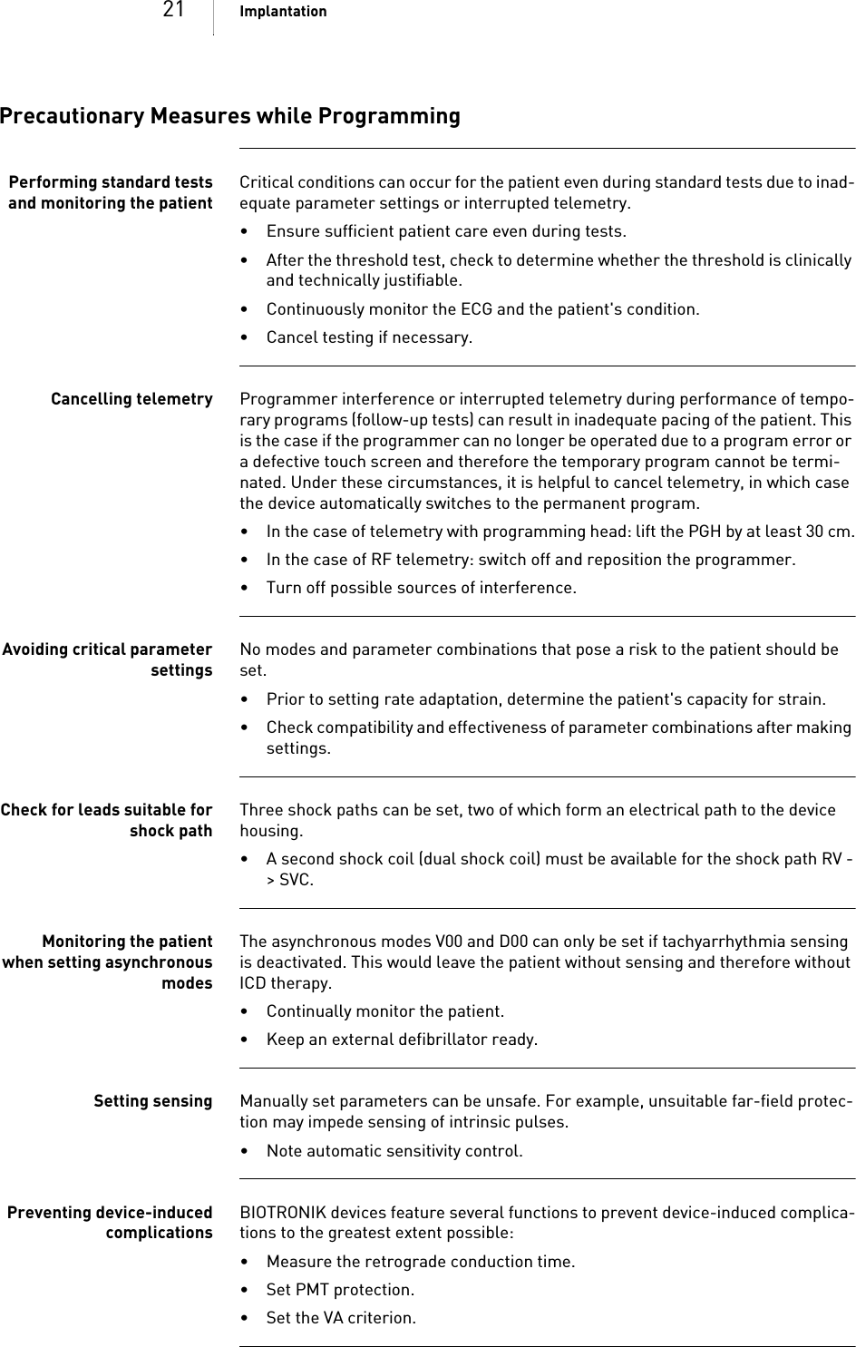 21 ImplantationPrecautionary Measures while ProgrammingPerforming standard testsand monitoring the patientCritical conditions can occur for the patient even during standard tests due to inad-equate parameter settings or interrupted telemetry. • Ensure sufficient patient care even during tests.• After the threshold test, check to determine whether the threshold is clinically and technically justifiable.• Continuously monitor the ECG and the patient&apos;s condition.• Cancel testing if necessary.Cancelling telemetry Programmer interference or interrupted telemetry during performance of tempo-rary programs (follow-up tests) can result in inadequate pacing of the patient. This is the case if the programmer can no longer be operated due to a program error or a defective touch screen and therefore the temporary program cannot be termi-nated. Under these circumstances, it is helpful to cancel telemetry, in which case the device automatically switches to the permanent program. • In the case of telemetry with programming head: lift the PGH by at least 30 cm.• In the case of RF telemetry: switch off and reposition the programmer.• Turn off possible sources of interference.Avoiding critical parametersettingsNo modes and parameter combinations that pose a risk to the patient should be set.• Prior to setting rate adaptation, determine the patient&apos;s capacity for strain.• Check compatibility and effectiveness of parameter combinations after making settings.Check for leads suitable forshock pathThree shock paths can be set, two of which form an electrical path to the device housing. • A second shock coil (dual shock coil) must be available for the shock path RV -&gt;SVC.Monitoring the patientwhen setting asynchronousmodesThe asynchronous modes V00 and D00 can only be set if tachyarrhythmia sensing is deactivated. This would leave the patient without sensing and therefore without ICD therapy.• Continually monitor the patient.• Keep an external defibrillator ready.Setting sensing Manually set parameters can be unsafe. For example, unsuitable far-field protec-tion may impede sensing of intrinsic pulses.• Note automatic sensitivity control.Preventing device-inducedcomplicationsBIOTRONIK devices feature several functions to prevent device-induced complica-tions to the greatest extent possible:• Measure the retrograde conduction time.• Set PMT protection.• Set the VA criterion.