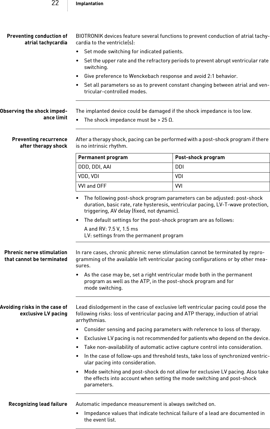 22 ImplantationPreventing conduction ofatrial tachycardiaBIOTRONIK devices feature several functions to prevent conduction of atrial tachy-cardia to the ventricle(s):• Set mode switching for indicated patients.• Set the upper rate and the refractory periods to prevent abrupt ventricular rate switching.• Give preference to Wenckebach response and avoid 2:1 behavior.• Set all parameters so as to prevent constant changing between atrial and ven-tricular-controlled modes.Observing the shock imped-ance limitThe implanted device could be damaged if the shock impedance is too low.• The shock impedance must be &gt; 25 Ω.Preventing recurrenceafter therapy shockAfter a therapy shock, pacing can be performed with a post-shock program if there is no intrinsic rhythm. • The following post-shock program parameters can be adjusted: post-shock duration, basic rate, rate hysteresis, ventricular pacing, LV-T-wave protection, triggering, AV delay (fixed, not dynamic).• The default settings for the post-shock program are as follows:A and RV: 7.5 V, 1.5 msLV: settings from the permanent programPhrenic nerve stimulationthat cannot be terminatedIn rare cases, chronic phrenic nerve stimulation cannot be terminated by repro-gramming of the available left ventricular pacing configurations or by other mea-sures.• As the case may be, set a right ventricular mode both in the permanent program as well as the ATP, in the post-shock program and for mode switching.Avoiding risks in the case ofexclusive LV pacingLead dislodgement in the case of exclusive left ventricular pacing could pose the following risks: loss of ventricular pacing and ATP therapy, induction of atrial arrhythmias.• Consider sensing and pacing parameters with reference to loss of therapy. • Exclusive LV pacing is not recommended for patients who depend on the device.• Take non-availability of automatic active capture control into consideration. • In the case of follow-ups and threshold tests, take loss of synchronized ventric-ular pacing into consideration. • Mode switching and post-shock do not allow for exclusive LV pacing. Also take the effects into account when setting the mode switching and post-shock parameters.Recognizing lead failure Automatic impedance measurement is always switched on.• Impedance values that indicate technical failure of a lead are documented in the event list.Permanent program Post-shock programDDD, DDI, AAI DDIVDD, VDI VDIVVI and OFF VVI