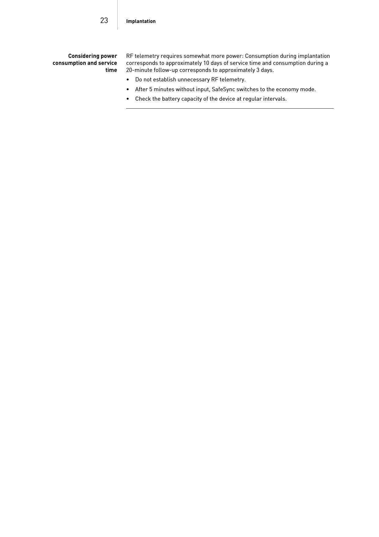 23 ImplantationConsidering powerconsumption and servicetimeRF telemetry requires somewhat more power: Consumption during implantation corresponds to approximately 10 days of service time and consumption during a 20-minute follow-up corresponds to approximately 3 days.• Do not establish unnecessary RF telemetry.• After 5 minutes without input, SafeSync switches to the economy mode.• Check the battery capacity of the device at regular intervals. 