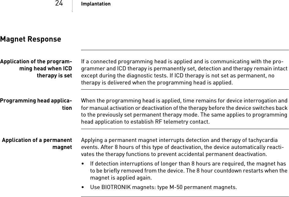 24 ImplantationMagnet ResponseApplication of the program-ming head when ICDtherapy is setIf a connected programming head is applied and is communicating with the pro-grammer and ICD therapy is permanently set, detection and therapy remain intact except during the diagnostic tests. If ICD therapy is not set as permanent, no therapy is delivered when the programming head is applied.Programming head applica-tionWhen the programming head is applied, time remains for device interrogation and for manual activation or deactivation of the therapy before the device switches back to the previously set permanent therapy mode. The same applies to programming head application to establish RF telemetry contact.Application of a permanentmagnetApplying a permanent magnet interrupts detection and therapy of tachycardia events. After 8 hours of this type of deactivation, the device automatically reacti-vates the therapy functions to prevent accidental permanent deactivation. • If detection interruptions of longer than 8 hours are required, the magnet has to be briefly removed from the device. The 8 hour countdown restarts when the magnet is applied again.• Use BIOTRONIK magnets: type M-50 permanent magnets.