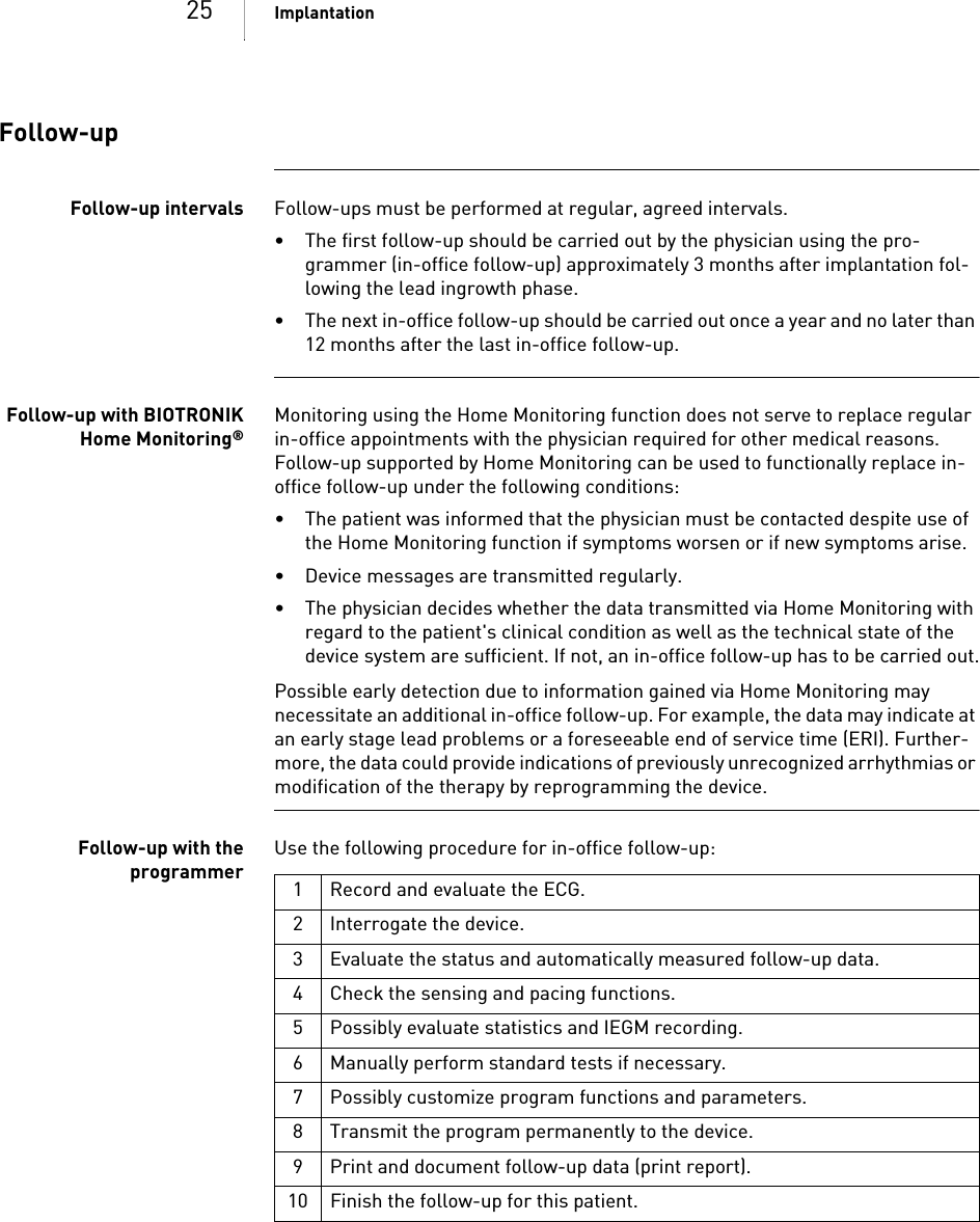 25 ImplantationFollow-upFollow-up intervals Follow-ups must be performed at regular, agreed intervals.• The first follow-up should be carried out by the physician using the pro-grammer (in-office follow-up) approximately 3 months after implantation fol-lowing the lead ingrowth phase.• The next in-office follow-up should be carried out once a year and no later than 12 months after the last in-office follow-up.Follow-up with BIOTRONIKHome Monitoring®Monitoring using the Home Monitoring function does not serve to replace regular in-office appointments with the physician required for other medical reasons. Follow-up supported by Home Monitoring can be used to functionally replace in-office follow-up under the following conditions:• The patient was informed that the physician must be contacted despite use of the Home Monitoring function if symptoms worsen or if new symptoms arise.• Device messages are transmitted regularly.• The physician decides whether the data transmitted via Home Monitoring with regard to the patient&apos;s clinical condition as well as the technical state of the device system are sufficient. If not, an in-office follow-up has to be carried out.Possible early detection due to information gained via Home Monitoring may necessitate an additional in-office follow-up. For example, the data may indicate at an early stage lead problems or a foreseeable end of service time (ERI). Further-more, the data could provide indications of previously unrecognized arrhythmias or modification of the therapy by reprogramming the device.Follow-up with theprogrammerUse the following procedure for in-office follow-up: 1 Record and evaluate the ECG.2 Interrogate the device.3 Evaluate the status and automatically measured follow-up data.4 Check the sensing and pacing functions.5 Possibly evaluate statistics and IEGM recording.6 Manually perform standard tests if necessary.7 Possibly customize program functions and parameters.8 Transmit the program permanently to the device.9 Print and document follow-up data (print report).10 Finish the follow-up for this patient.