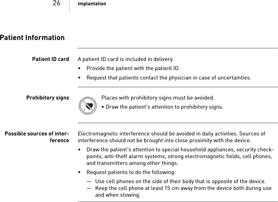 26 ImplantationPatient InformationPatient ID card A patient ID card is included in delivery.• Provide the patient with the patient ID.• Request that patients contact the physician in case of uncertainties.Prohibitory signs Places with prohibitory signs must be avoided.• Draw the patient&apos;s attention to prohibitory signs.Possible sources of inter-ferenceElectromagnetic interference should be avoided in daily activities. Sources of interference should not be brought into close proximity with the device.• Draw the patient&apos;s attention to special household appliances, security check-points, anti-theft alarm systems, strong electromagnetic fields, cell phones, and transmitters among other things.• Request patients to do the following: — Use cell phones on the side of their body that is opposite of the device.— Keep the cell phone at least 15 cm away from the device both during use and when stowing.