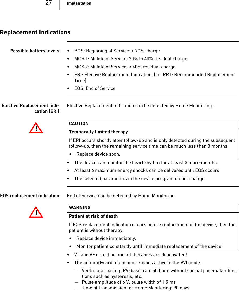 27 ImplantationReplacement IndicationsPossible battery levels • BOS: Beginning of Service: &gt; 70% charge• MOS 1: Middle of Service: 70% to 40% residual charge• MOS 2: Middle of Service: &lt; 40% residual charge• ERI: Elective Replacement Indication, (i.e. RRT: Recommended Replacement Time)• EOS: End of ServiceElective Replacement Indi-cation (ERI)Elective Replacement Indication can be detected by Home Monitoring.• The device can monitor the heart rhythm for at least 3 more months. • At least 6 maximum energy shocks can be delivered until EOS occurs.• The selected parameters in the device program do not change.EOS replacement indication End of Service can be detected by Home Monitoring.• VT and VF detection and all therapies are deactivated!• The antibradycardia function remains active in the VVI mode:— Ventricular pacing: RV; basic rate 50 bpm; without special pacemaker func-tions such as hysteresis, etc.— Pulse amplitude of 6 V; pulse width of 1.5 ms— Time of transmission for Home Monitoring: 90 days!!CAUTIONTemporally limited therapyIf ERI occurs shortly after follow-up and is only detected during the subsequent follow-up, then the remaining service time can be much less than 3 months.• Replace device soon.!!WARNINGPatient at risk of deathIf EOS replacement indication occurs before replacement of the device, then the patient is without therapy.• Replace device immediately.• Monitor patient constantly until immediate replacement of the device!