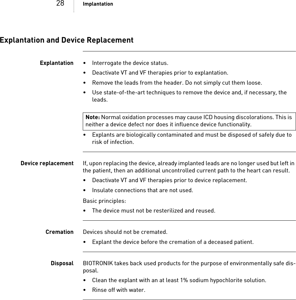 28 ImplantationExplantation and Device ReplacementExplantation • Interrogate the device status.• Deactivate VT and VF therapies prior to explantation.• Remove the leads from the header. Do not simply cut them loose.• Use state-of-the-art techniques to remove the device and, if necessary, the leads.• Explants are biologically contaminated and must be disposed of safely due to risk of infection.Device replacement If, upon replacing the device, already implanted leads are no longer used but left in the patient, then an additional uncontrolled current path to the heart can result.• Deactivate VT and VF therapies prior to device replacement.• Insulate connections that are not used.Basic principles:• The device must not be resterilized and reused.Cremation Devices should not be cremated. • Explant the device before the cremation of a deceased patient.Disposal BIOTRONIK takes back used products for the purpose of environmentally safe dis-posal. • Clean the explant with an at least 1% sodium hypochlorite solution.• Rinse off with water.Note: Normal oxidation processes may cause ICD housing discolorations. This is neither a device defect nor does it influence device functionality.