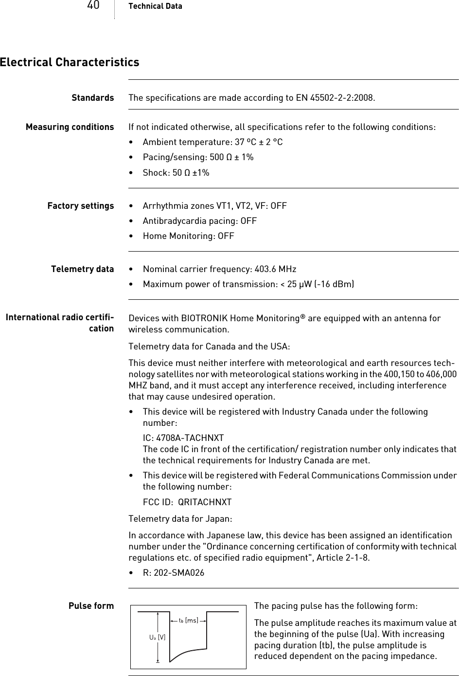40 Technical DataElectrical CharacteristicsStandards The specifications are made according to EN 45502-2-2:2008.Measuring conditions If not indicated otherwise, all specifications refer to the following conditions:• Ambient temperature: 37 ºC ± 2 °C• Pacing/sensing: 500 Ω ± 1%• Shock: 50 Ω ±1% Factory settings • Arrhythmia zones VT1, VT2, VF: OFF• Antibradycardia pacing: OFF• Home Monitoring: OFFTelemetry data • Nominal carrier frequency: 403.6 MHz• Maximum power of transmission: &lt; 25 µW (-16 dBm)International radio certifi-cationDevices with BIOTRONIK Home Monitoring® are equipped with an antenna for wireless communication.Telemetry data for Canada and the USA:This device must neither interfere with meteorological and earth resources tech-nology satellites nor with meteorological stations working in the 400,150 to 406,000 MHZ band, and it must accept any interference received, including interference that may cause undesired operation.• This device will be registered with Industry Canada under the following number:IC: 4708A-TACHNXT The code IC in front of the certification/ registration number only indicates that the technical requirements for Industry Canada are met.• This device will be registered with Federal Communications Commission under the following number:FCC ID:  QRITACHNXTTelemetry data for Japan:In accordance with Japanese law, this device has been assigned an identification number under the &quot;Ordinance concerning certification of conformity with technical regulations etc. of specified radio equipment&quot;, Article 2-1-8.• R: 202-SMA026 Pulse form The pacing pulse has the following form: The pulse amplitude reaches its maximum value at the beginning of the pulse (Ua). With increasing pacing duration (tb), the pulse amplitude is reduced dependent on the pacing impedance.