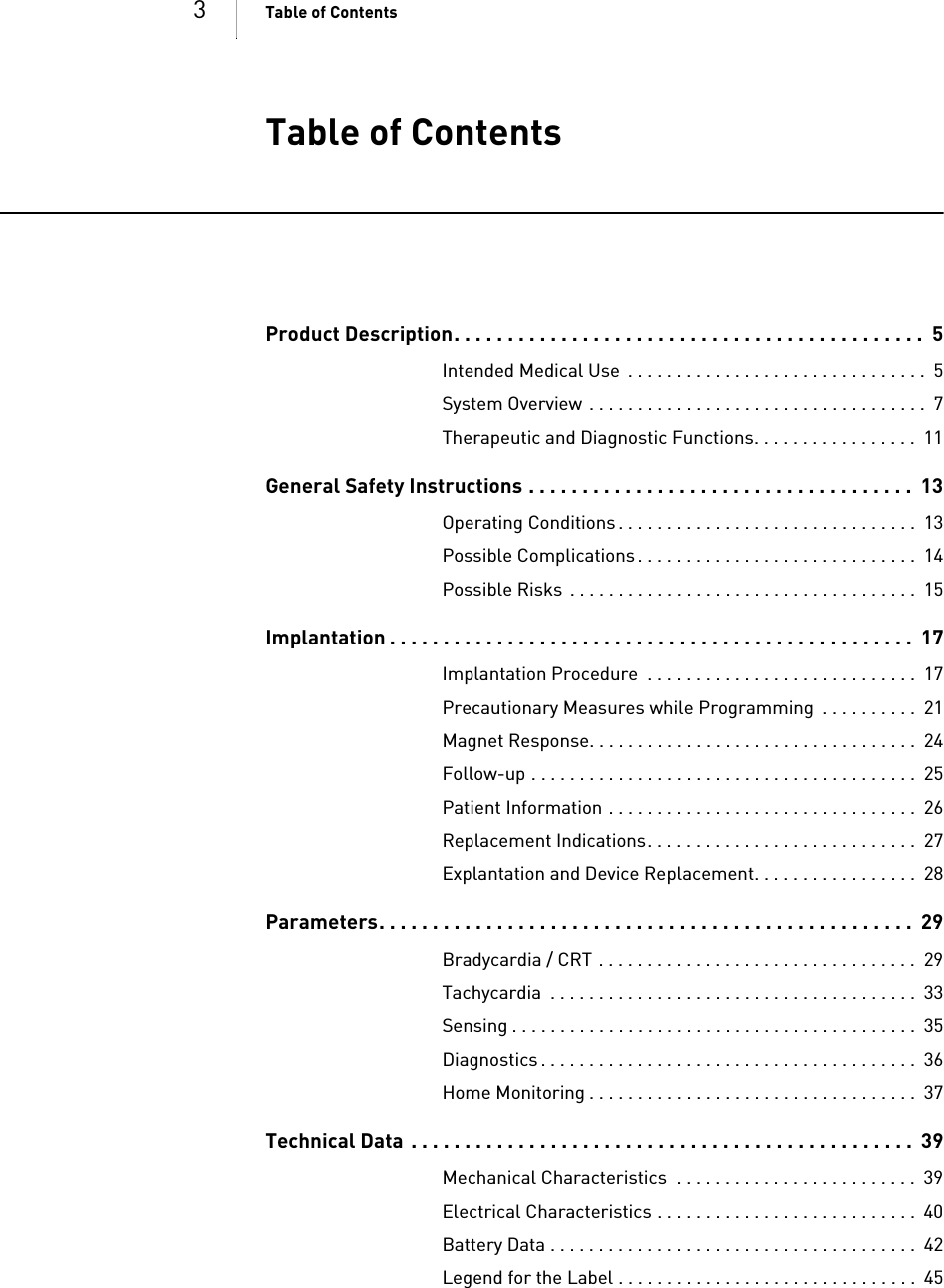 3Table of Contents Table of ContentsTable of Co ntents Product Description. . . . . . . . . . . . . . . . . . . . . . . . . . . . . . . . . . . . . . . . . . . .  5Intended Medical Use  . . . . . . . . . . . . . . . . . . . . . . . . . . . . . . .  5System Overview . . . . . . . . . . . . . . . . . . . . . . . . . . . . . . . . . . .  7Therapeutic and Diagnostic Functions. . . . . . . . . . . . . . . . .  11General Safety Instructions . . . . . . . . . . . . . . . . . . . . . . . . . . . . . . . . . . . .  13Operating Conditions . . . . . . . . . . . . . . . . . . . . . . . . . . . . . . .  13Possible Complications . . . . . . . . . . . . . . . . . . . . . . . . . . . . .  14Possible Risks  . . . . . . . . . . . . . . . . . . . . . . . . . . . . . . . . . . . .  15Implantation . . . . . . . . . . . . . . . . . . . . . . . . . . . . . . . . . . . . . . . . . . . . . . . . .  17Implantation Procedure  . . . . . . . . . . . . . . . . . . . . . . . . . . . .  17Precautionary Measures while Programming  . . . . . . . . . .  21Magnet Response. . . . . . . . . . . . . . . . . . . . . . . . . . . . . . . . . .  24Follow-up . . . . . . . . . . . . . . . . . . . . . . . . . . . . . . . . . . . . . . . .  25Patient Information . . . . . . . . . . . . . . . . . . . . . . . . . . . . . . . .  26Replacement Indications. . . . . . . . . . . . . . . . . . . . . . . . . . . .  27Explantation and Device Replacement. . . . . . . . . . . . . . . . .  28Parameters. . . . . . . . . . . . . . . . . . . . . . . . . . . . . . . . . . . . . . . . . . . . . . . . . .  29Bradycardia / CRT . . . . . . . . . . . . . . . . . . . . . . . . . . . . . . . . .  29Tachycardia  . . . . . . . . . . . . . . . . . . . . . . . . . . . . . . . . . . . . . .  33Sensing . . . . . . . . . . . . . . . . . . . . . . . . . . . . . . . . . . . . . . . . . .  35Diagnostics . . . . . . . . . . . . . . . . . . . . . . . . . . . . . . . . . . . . . . .  36Home Monitoring . . . . . . . . . . . . . . . . . . . . . . . . . . . . . . . . . .  37Technical Data  . . . . . . . . . . . . . . . . . . . . . . . . . . . . . . . . . . . . . . . . . . . . . . .  39Mechanical Characteristics  . . . . . . . . . . . . . . . . . . . . . . . . .  39Electrical Characteristics . . . . . . . . . . . . . . . . . . . . . . . . . . .  40Battery Data . . . . . . . . . . . . . . . . . . . . . . . . . . . . . . . . . . . . . .  42Legend for the Label . . . . . . . . . . . . . . . . . . . . . . . . . . . . . . .  45