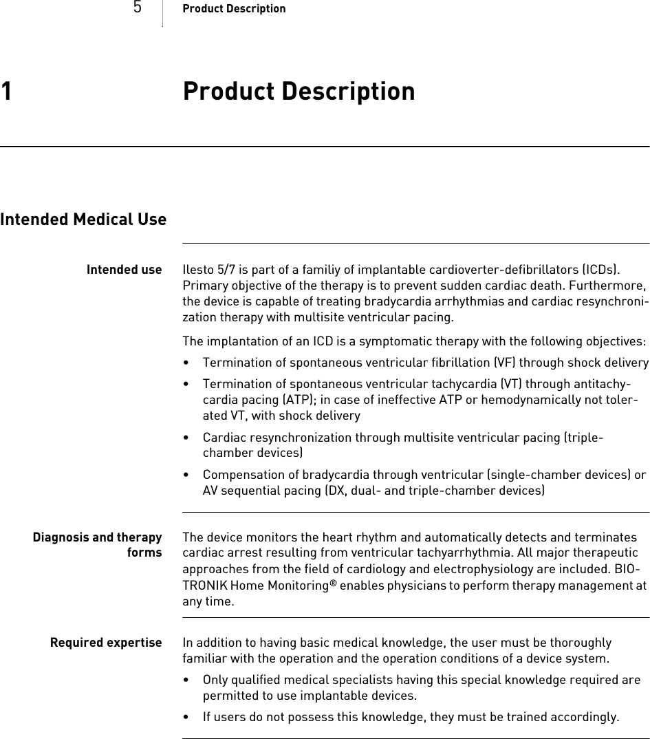 5Product Description1 Product DescriptionProduct Description1G A-HW_en--mul_393468-BTechnical[nbs p  ]Manual for the[nbsp  ]DeviceIles to 5/7     VR-T, VR-T DX, DR-T, HF-TIntended Medical UseIntended use Ilesto 5/7 is part of a familiy of implantable cardioverter-defibrillators (ICDs). Primary objective of the therapy is to prevent sudden cardiac death. Furthermore, the device is capable of treating bradycardia arrhythmias and cardiac resynchroni-zation therapy with multisite ventricular pacing.The implantation of an ICD is a symptomatic therapy with the following objectives: • Termination of spontaneous ventricular fibrillation (VF) through shock delivery• Termination of spontaneous ventricular tachycardia (VT) through antitachy-cardia pacing (ATP); in case of ineffective ATP or hemodynamically not toler-ated VT, with shock delivery • Cardiac resynchronization through multisite ventricular pacing (triple-chamber devices)• Compensation of bradycardia through ventricular (single-chamber devices) or AV sequential pacing (DX, dual- and triple-chamber devices)Diagnosis and therapyformsThe device monitors the heart rhythm and automatically detects and terminates cardiac arrest resulting from ventricular tachyarrhythmia. All major therapeutic approaches from the field of cardiology and electrophysiology are included. BIO-TRONIK Home Monitoring® enables physicians to perform therapy management at any time.Required expertise In addition to having basic medical knowledge, the user must be thoroughly familiar with the operation and the operation conditions of a device system.• Only qualified medical specialists having this special knowledge required are permitted to use implantable devices.• If users do not possess this knowledge, they must be trained accordingly.