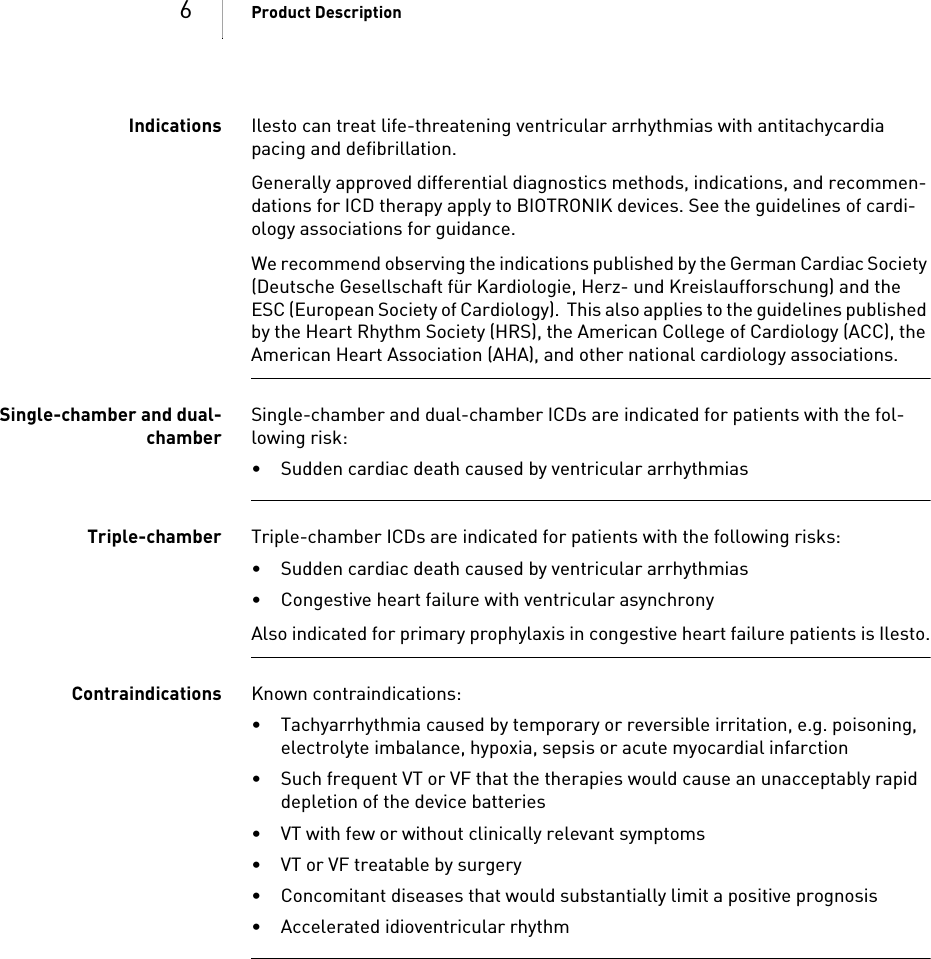 6Product DescriptionIndications Ilesto can treat life-threatening ventricular arrhythmias with antitachycardia pacing and defibrillation.Generally approved differential diagnostics methods, indications, and recommen-dations for ICD therapy apply to BIOTRONIK devices. See the guidelines of cardi-ology associations for guidance. We recommend observing the indications published by the German Cardiac Society (Deutsche Gesellschaft für Kardiologie, Herz- und Kreislaufforschung) and the ESC (European Society of Cardiology).  This also applies to the guidelines published by the Heart Rhythm Society (HRS), the American College of Cardiology (ACC), the American Heart Association (AHA), and other national cardiology associations.Single-chamber and dual-chamberSingle-chamber and dual-chamber ICDs are indicated for patients with the fol-lowing risk:• Sudden cardiac death caused by ventricular arrhythmiasTriple-chamber Triple-chamber ICDs are indicated for patients with the following risks:• Sudden cardiac death caused by ventricular arrhythmias• Congestive heart failure with ventricular asynchronyAlso indicated for primary prophylaxis in congestive heart failure patients is Ilesto.Contraindications Known contraindications:• Tachyarrhythmia caused by temporary or reversible irritation, e.g. poisoning, electrolyte imbalance, hypoxia, sepsis or acute myocardial infarction• Such frequent VT or VF that the therapies would cause an unacceptably rapid depletion of the device batteries• VT with few or without clinically relevant symptoms• VT or VF treatable by surgery• Concomitant diseases that would substantially limit a positive prognosis• Accelerated idioventricular rhythm