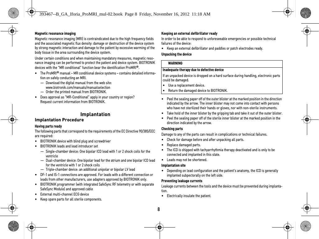 8Magnetic resonance imagingMagnetic resonance imaging (MRI) is contraindicated due to the high frequency fields and the associated magnetic flux density: damage or destruction of the device system by strong magnetic interaction and damage to the patient by excessive warming of the body tissue in the area surrounding the device system.Under certain conditions and when maintaining mandatory measures, magnetic reso-nance imaging can be performed to protect the patient and device system. BIOTRONIK devices with the &quot;MR conditional&quot; function bear the identification ProMRI®. •The ProMRI® manual – MR conditional device systems – contains detailed informa-tion on safely conducting an MRI.—Download the digital manual from the web site: www.biotronik.com/manuals/manualselection—Order the printed manual from BIOTRONIK.•Does approval as &quot;MR-Conditional&quot; apply in your country or region?  Request current information from BIOTRONIK. ImplantationImplantation ProcedureHaving parts readyThe following parts that correspond to the requirements of the EC Directive 90/385/EEC are required:•BIOTRONIK device with blind plug and screwdriver•BIOTRONIK leads and lead introducer set—Single-chamber device: One bipolar ICD lead with 1 or 2 shock coils for the ventricle —Dual-chamber device: One bipolar lead for the atrium and one bipolar ICD lead for the ventricle with 1 or 2 shock coils—Triple-chamber device: an additional unipolar or bipolar LV lead•DF-1 and IS-1 connections are approved. For leads with a different connection or leads from other manufacturers, use adapters approved by BIOTRONIK only.•BIOTRONIK programmer (with integrated SafeSync RF telemetry or with separate SafeSync Module) and approved cable•External multi-channel ECG device•Keep spare parts for all sterile components.Keeping an external defibrillator readyIn order to be able to respond to unforeseeable emergencies or possible technical failures of the device:•Keep an external defibrillator and paddles or patch electrodes ready.Unpacking the device•Peel the sealing paper off of the outer blister at the marked position in the direction indicated by the arrow. The inner blister may not come into contact with persons who have not sterilized their hands or gloves, nor with non-sterile instruments.•Take hold of the inner blister by the gripping tab and take it out of the outer blister.•Peel the sealing paper off of the sterile inner blister at the marked position in the direction indicated by the arrow.Checking partsDamage to any of the parts can result in complications or technical failures. •Check for damage before and after unpacking all parts.•Replace damaged parts.•The ICD is shipped with tachyarrhythmia therapy deactivated and is only to be connected and implanted in this state.•Leads may not be shortened.Implantation site•Depending on lead configuration and the patient&apos;s anatomy, the ICD is generally implanted subpectorally on the left side.Preventing leakage currentsLeakage currents between the tools and the device must be prevented during implanta-tion.•Electrically insulate the patient.WARNINGInadequate therapy due to defective deviceIf an unpacked device is dropped on a hard surface during handling, electronic parts could be damaged. •Use a replacement device.•Return the damaged device to BIOTRONIK.393467--B_GA_Iforia_ProMRI_mul-02.book  Page 8  Friday, November 16, 2012  11:18 AM