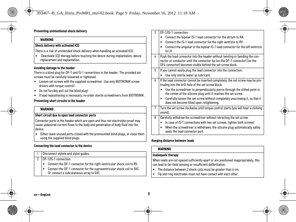 en • English9Preventing unintentional shock deliveryAvoiding damage to the headerThere is a blind plug for DF-1 and IS-1 connections in the header. The provided set screws must be carefully loosened or tightened. •Loosen set screws with the supplied screwdriver. Use only BIOTRONIK screw-drivers with torque control!•Do not forcibly pull out the blind plug!•If lead repositioning is necessary, re-order sterile screwdrivers from BIOTRONIK.Preventing short circuits in the headerConnecting the lead connector to the deviceKeeping distance between leadsWARNINGShock delivery with activated ICDThere is a risk of unintended shock delivery when handling an activated ICD.• Deactivate ICD therapy before touching the device during implantation, device replacement and explantation.WARNINGShort circuit due to open lead connector portsConnector ports in the header which are open and thus not electrolyte-proof may cause undesired current flows to the body and penetration of body fluid into the device.•Either leave unused ports closed with the premounted blind plugs, or close them using the supplied blind plugs.1 Disconnect stylets and stylet guides.2 DF-1/IS-1 connection:•Connect the DF-1 connector for the right-ventricular shock coil to RV.•Connect the DF-1 connector for the supraventricular shock coil to SVC.  Or connect a subcutaneous array to SVC.3 DF-1/IS-1 connection:•Connect the bipolar IS-1 lead connector for the atrium to RA.•Connect the IS-1 lead connector for the right ventricle to RV.•Connect the unipolar or the bipolar IS-1 lead connector for the left ventricle to LV.4 Push the lead connector into the header without twisting or bending the con-nector or conductor until the connector tip (on the DF-1 connector) (on the  DF4 connector) becomes visible behind the set screw block. 5 If you cannot easily plug the lead connector into the connection:•Use only sterile water as lubricant.6 If the lead connector cannot be inserted completely, the set screw may be pro-truding into the drill hole of the set screw block. •Use the screwdriver to perpendicularly pierce through the slitted point in the center of the silicone plug until it reaches the set screw.•Carefully loosen the set screw without completely unscrewing it, so that it does not become tilted upon retightening.7 Turn the set screw clockwise until torque control starts (you will hear a clicking sound). 8 Carefully withdraw the screwdriver without retracting the set screw. •In case of IS-1 connections with two set screws, tighten both screws!•When the screwdriver is withdrawn, the silicone plug automatically safely seals the lead connector port.WARNINGInadequate therapyWhen leads are not spaced sufficiently apart or are positioned inappropriately, this can lead to far-field sensing or insufficient defibrillation.•The distance between 2 shock coils must be greater than 6 cm.•Tip and ring electrodes must not have contact with each other.393467--B_GA_Iforia_ProMRI_mul-02.book  Page 9  Friday, November 16, 2012  11:18 AM