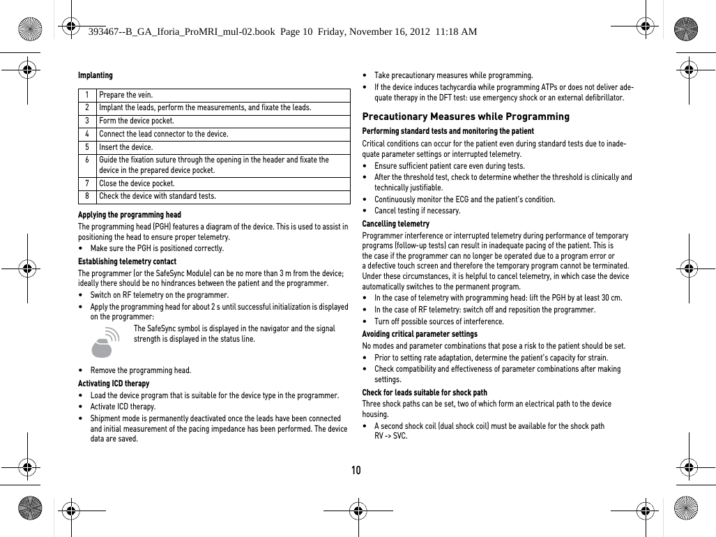 10ImplantingApplying the programming headThe programming head (PGH) features a diagram of the device. This is used to assist in positioning the head to ensure proper telemetry.•Make sure the PGH is positioned correctly.Establishing telemetry contactThe programmer (or the SafeSync Module) can be no more than 3 m from the device; ideally there should be no hindrances between the patient and the programmer.•Switch on RF telemetry on the programmer.•Apply the programming head for about 2 s until successful initialization is displayed on the programmer:The SafeSync symbol is displayed in the navigator and the signal strength is displayed in the status line.  •Remove the programming head.Activating ICD therapy•Load the device program that is suitable for the device type in the programmer.•Activate ICD therapy.•Shipment mode is permanently deactivated once the leads have been connected and initial measurement of the pacing impedance has been performed. The device data are saved.•Take precautionary measures while programming.•If the device induces tachycardia while programming ATPs or does not deliver ade-quate therapy in the DFT test: use emergency shock or an external defibrillator.Precautionary Measures while ProgrammingPerforming standard tests and monitoring the patientCritical conditions can occur for the patient even during standard tests due to inade-quate parameter settings or interrupted telemetry. •Ensure sufficient patient care even during tests.•After the threshold test, check to determine whether the threshold is clinically and technically justifiable.•Continuously monitor the ECG and the patient&apos;s condition.•Cancel testing if necessary.Cancelling telemetryProgrammer interference or interrupted telemetry during performance of temporary programs (follow-up tests) can result in inadequate pacing of the patient. This is  the case if the programmer can no longer be operated due to a program error or a defective touch screen and therefore the temporary program cannot be terminated. Under these circumstances, it is helpful to cancel telemetry, in which case the device automatically switches to the permanent program. •In the case of telemetry with programming head: lift the PGH by at least 30 cm.•In the case of RF telemetry: switch off and reposition the programmer.•Turn off possible sources of interference.Avoiding critical parameter settingsNo modes and parameter combinations that pose a risk to the patient should be set.•Prior to setting rate adaptation, determine the patient&apos;s capacity for strain.•Check compatibility and effectiveness of parameter combinations after making  settings.Check for leads suitable for shock pathThree shock paths can be set, two of which form an electrical path to the device housing. •A second shock coil (dual shock coil) must be available for the shock path  RV -&gt; SVC.1Prepare the vein.2 Implant the leads, perform the measurements, and fixate the leads.3 Form the device pocket.4 Connect the lead connector to the device.5 Insert the device.6 Guide the fixation suture through the opening in the header and fixate the device in the prepared device pocket.7 Close the device pocket.8 Check the device with standard tests.393467--B_GA_Iforia_ProMRI_mul-02.book  Page 10  Friday, November 16, 2012  11:18 AM