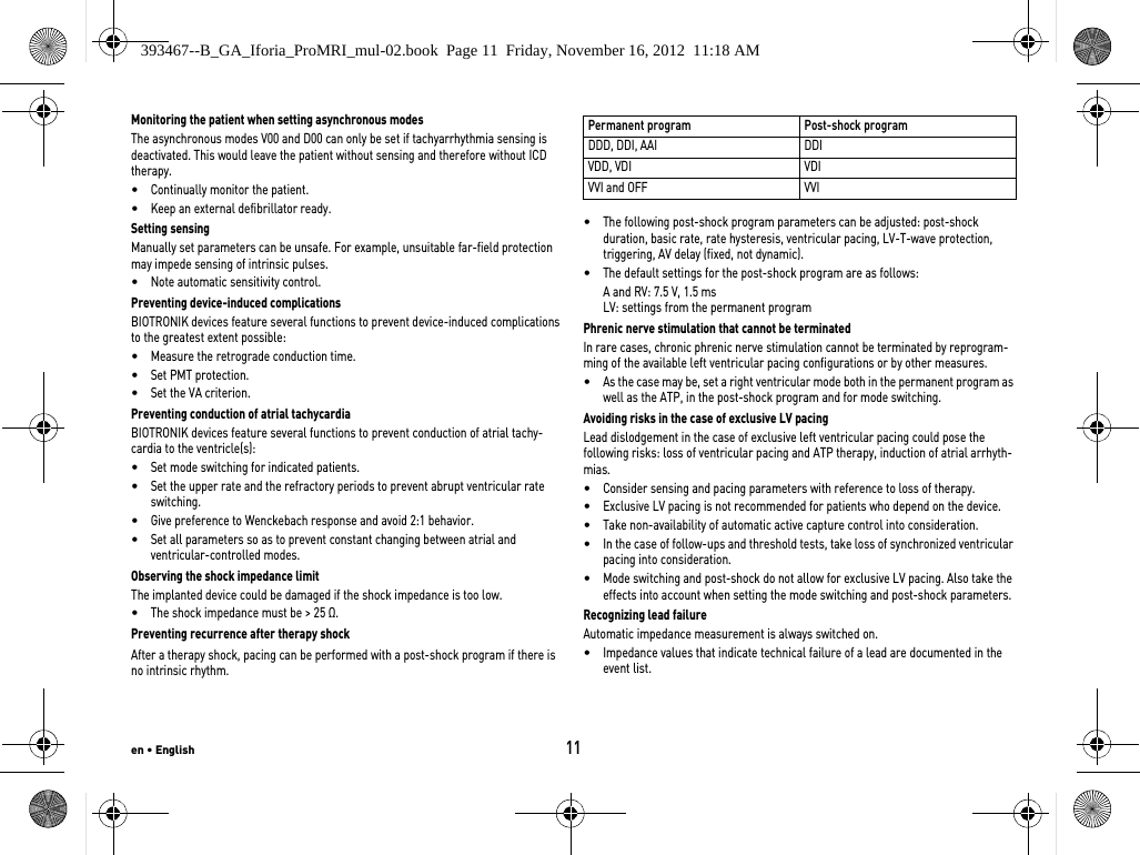 en • English11Monitoring the patient when setting asynchronous modesThe asynchronous modes V00 and D00 can only be set if tachyarrhythmia sensing is deactivated. This would leave the patient without sensing and therefore without ICD therapy.•Continually monitor the patient.•Keep an external defibrillator ready.Setting sensingManually set parameters can be unsafe. For example, unsuitable far-field protection may impede sensing of intrinsic pulses.•Note automatic sensitivity control.Preventing device-induced complicationsBIOTRONIK devices feature several functions to prevent device-induced complications to the greatest extent possible:•Measure the retrograde conduction time.•Set PMT protection.•Set the VA criterion.Preventing conduction of atrial tachycardiaBIOTRONIK devices feature several functions to prevent conduction of atrial tachy-cardia to the ventricle(s):•Set mode switching for indicated patients.•Set the upper rate and the refractory periods to prevent abrupt ventricular rate switching.•Give preference to Wenckebach response and avoid 2:1 behavior.•Set all parameters so as to prevent constant changing between atrial and  ventricular-controlled modes.Observing the shock impedance limitThe implanted device could be damaged if the shock impedance is too low.•The shock impedance must be &gt; 25 Ω.Preventing recurrence after therapy shockAfter a therapy shock, pacing can be performed with a post-shock program if there is no intrinsic rhythm.  •The following post-shock program parameters can be adjusted: post-shock duration, basic rate, rate hysteresis, ventricular pacing, LV-T-wave protection, triggering, AV delay (fixed, not dynamic).•The default settings for the post-shock program are as follows:A and RV: 7.5 V, 1.5 msLV: settings from the permanent programPhrenic nerve stimulation that cannot be terminatedIn rare cases, chronic phrenic nerve stimulation cannot be terminated by reprogram-ming of the available left ventricular pacing configurations or by other measures.•As the case may be, set a right ventricular mode both in the permanent program as well as the ATP, in the post-shock program and for mode switching.Avoiding risks in the case of exclusive LV pacingLead dislodgement in the case of exclusive left ventricular pacing could pose the following risks: loss of ventricular pacing and ATP therapy, induction of atrial arrhyth-mias.•Consider sensing and pacing parameters with reference to loss of therapy. •Exclusive LV pacing is not recommended for patients who depend on the device.•Take non-availability of automatic active capture control into consideration. •In the case of follow-ups and threshold tests, take loss of synchronized ventricular pacing into consideration. •Mode switching and post-shock do not allow for exclusive LV pacing. Also take the effects into account when setting the mode switching and post-shock parameters.Recognizing lead failureAutomatic impedance measurement is always switched on.•Impedance values that indicate technical failure of a lead are documented in the event list.Permanent program Post-shock programDDD, DDI, AAI DDIVDD, VDI VDIVVI and OFF VVI393467--B_GA_Iforia_ProMRI_mul-02.book  Page 11  Friday, November 16, 2012  11:18 AM