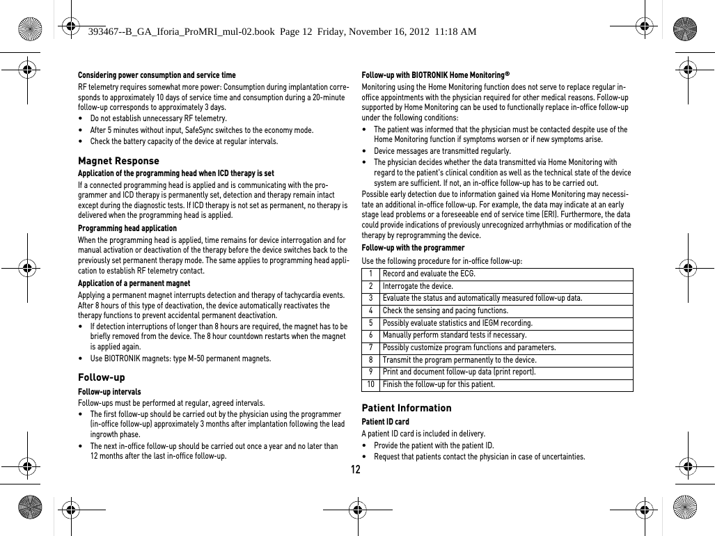 12Considering power consumption and service timeRF telemetry requires somewhat more power: Consumption during implantation corre-sponds to approximately 10 days of service time and consumption during a 20-minute follow-up corresponds to approximately 3 days.•Do not establish unnecessary RF telemetry.•After 5 minutes without input, SafeSync switches to the economy mode.•Check the battery capacity of the device at regular intervals. Magnet ResponseApplication of the programming head when ICD therapy is set If a connected programming head is applied and is communicating with the pro-grammer and ICD therapy is permanently set, detection and therapy remain intact except during the diagnostic tests. If ICD therapy is not set as permanent, no therapy is delivered when the programming head is applied.Programming head applicationWhen the programming head is applied, time remains for device interrogation and for manual activation or deactivation of the therapy before the device switches back to the previously set permanent therapy mode. The same applies to programming head appli-cation to establish RF telemetry contact.Application of a permanent magnetApplying a permanent magnet interrupts detection and therapy of tachycardia events. After 8 hours of this type of deactivation, the device automatically reactivates the therapy functions to prevent accidental permanent deactivation. •If detection interruptions of longer than 8 hours are required, the magnet has to be briefly removed from the device. The 8 hour countdown restarts when the magnet is applied again.•Use BIOTRONIK magnets: type M-50 permanent magnets.Follow-upFollow-up intervalsFollow-ups must be performed at regular, agreed intervals.•The first follow-up should be carried out by the physician using the programmer (in-office follow-up) approximately 3 months after implantation following the lead ingrowth phase.•The next in-office follow-up should be carried out once a year and no later than 12 months after the last in-office follow-up.Follow-up with BIOTRONIK Home Monitoring® Monitoring using the Home Monitoring function does not serve to replace regular in-office appointments with the physician required for other medical reasons. Follow-up supported by Home Monitoring can be used to functionally replace in-office follow-up under the following conditions:•The patient was informed that the physician must be contacted despite use of the Home Monitoring function if symptoms worsen or if new symptoms arise.•Device messages are transmitted regularly.•The physician decides whether the data transmitted via Home Monitoring with regard to the patient&apos;s clinical condition as well as the technical state of the device system are sufficient. If not, an in-office follow-up has to be carried out.Possible early detection due to information gained via Home Monitoring may necessi-tate an additional in-office follow-up. For example, the data may indicate at an early stage lead problems or a foreseeable end of service time (ERI). Furthermore, the data could provide indications of previously unrecognized arrhythmias or modification of the therapy by reprogramming the device.Follow-up with the programmerUse the following procedure for in-office follow-up: Patient InformationPatient ID cardA patient ID card is included in delivery.•Provide the patient with the patient ID.•Request that patients contact the physician in case of uncertainties.1 Record and evaluate the ECG.2 Interrogate the device.3 Evaluate the status and automatically measured follow-up data.4 Check the sensing and pacing functions.5 Possibly evaluate statistics and IEGM recording.6 Manually perform standard tests if necessary.7 Possibly customize program functions and parameters.8 Transmit the program permanently to the device.9 Print and document follow-up data (print report).10 Finish the follow-up for this patient.393467--B_GA_Iforia_ProMRI_mul-02.book  Page 12  Friday, November 16, 2012  11:18 AM