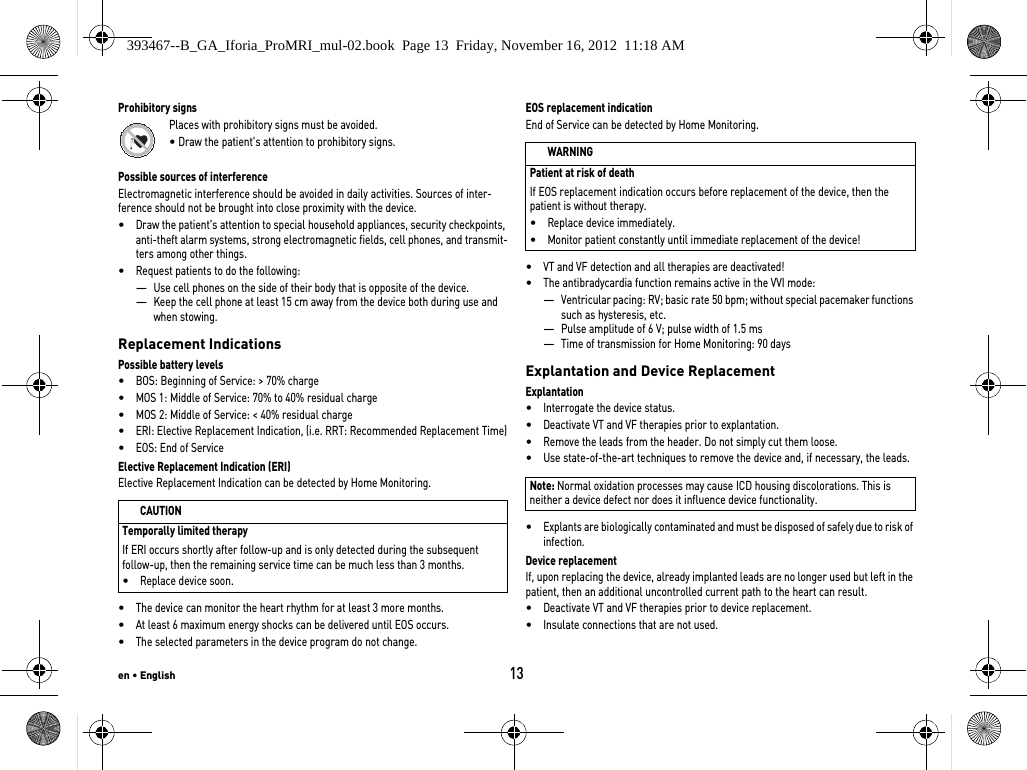 en • English13Prohibitory signsPlaces with prohibitory signs must be avoided.• Draw the patient&apos;s attention to prohibitory signs.Possible sources of interferenceElectromagnetic interference should be avoided in daily activities. Sources of inter-ference should not be brought into close proximity with the device.•Draw the patient&apos;s attention to special household appliances, security checkpoints, anti-theft alarm systems, strong electromagnetic fields, cell phones, and transmit-ters among other things.•Request patients to do the following: —Use cell phones on the side of their body that is opposite of the device.—Keep the cell phone at least 15 cm away from the device both during use and when stowing.Replacement IndicationsPossible battery levels•BOS: Beginning of Service: &gt; 70% charge•MOS 1: Middle of Service: 70% to 40% residual charge•MOS 2: Middle of Service: &lt; 40% residual charge•ERI: Elective Replacement Indication, (i.e. RRT: Recommended Replacement Time)•EOS: End of ServiceElective Replacement Indication (ERI)Elective Replacement Indication can be detected by Home Monitoring.•The device can monitor the heart rhythm for at least 3 more months. •At least 6 maximum energy shocks can be delivered until EOS occurs.•The selected parameters in the device program do not change.EOS replacement indicationEnd of Service can be detected by Home Monitoring.•VT and VF detection and all therapies are deactivated!•The antibradycardia function remains active in the VVI mode:—Ventricular pacing: RV; basic rate 50 bpm; without special pacemaker functions such as hysteresis, etc.—Pulse amplitude of 6 V; pulse width of 1.5 ms—Time of transmission for Home Monitoring: 90 daysExplantation and Device ReplacementExplantation•Interrogate the device status.•Deactivate VT and VF therapies prior to explantation.•Remove the leads from the header. Do not simply cut them loose.•Use state-of-the-art techniques to remove the device and, if necessary, the leads.•Explants are biologically contaminated and must be disposed of safely due to risk of infection.Device replacementIf, upon replacing the device, already implanted leads are no longer used but left in the patient, then an additional uncontrolled current path to the heart can result.•Deactivate VT and VF therapies prior to device replacement.•Insulate connections that are not used.CAUTIONTemporally limited therapyIf ERI occurs shortly after follow-up and is only detected during the subsequent follow-up, then the remaining service time can be much less than 3 months.•Replace device soon.WARNINGPatient at risk of deathIf EOS replacement indication occurs before replacement of the device, then the patient is without therapy.•Replace device immediately.•Monitor patient constantly until immediate replacement of the device!Note: Normal oxidation processes may cause ICD housing discolorations. This is neither a device defect nor does it influence device functionality.393467--B_GA_Iforia_ProMRI_mul-02.book  Page 13  Friday, November 16, 2012  11:18 AM