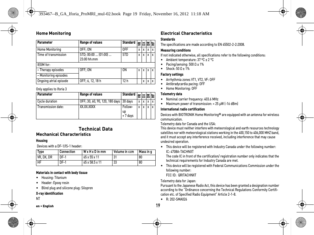 en • English19Home MonitoringOnly applies to Iforia 3 Technical DataMechanical CharacteristicsHousing Devices with a DF-1/IS-1 header: Materials in contact with body tissue•Housing: Titanium•Header: Epoxy resin•Blind plug and silicone plug: SiloprenX-ray identificationNTElectrical CharacteristicsStandardsThe specifications are made according to EN 45502-2-2:2008.Measuring conditionsIf not indicated otherwise, all specifications refer to the following conditions:•Ambient temperature: 37 ºC ± 2 °C•Pacing/sensing: 500 Ω ± 1%•Shock: 50 Ω ± 1% Factory settings•Arrhythmia zones VT1, VT2, VF: OFF•Antibradycardia pacing: OFF•Home Monitoring: OFFTelemetry data•Nominal carrier frequency: 403.6 MHz•Maximum power of transmission: &lt; 25 µW (-16 dBm)International radio certificationDevices with BIOTRONIK Home Monitoring® are equipped with an antenna for wireless communication.Telemetry data for Canada and the USA:This device must neither interfere with meteorological and earth resources technology satellites nor with meteorological stations working in the 400,150 to 406,000 MHZ band, and it must accept any interference received, including interference that may cause undesired operation.•This device will be registered with Industry Canada under the following number:IC: 4708A-TACHNXT The code IC in front of the certification/ registration number only indicates that the technical requirements for Industry Canada are met.•This device will be registered with Federal Communications Commission under the following number:FCC ID:  QRITACHNXTTelemetry data for Japan:Pursuant to the Japanese Radio Act, this device has been granted a designation number according to the “Ordinance concerning the Technical Regulations Conformity Certifi-cation etc. of Specified Radio Equipment” Article 2-1-8.•R: 202-SMA026 Parameter Range of values StandardVRDXDRHFHome Monitoring OFF; ON OFF x x x xTime of transmission STD; 00:00 ... (01:00) ... 23:00 hh:mmSTD x x x xIEGM for:– Therapy episodes OFF; ON ON x x x x– Monitoring episodesOngoing atrial episode OFF; 6, 12, 18 h 12 h x x xParameter Range of values StandardVRDXDRHFCycle duration OFF; 30, 60, 90, 120, 180 days 30 days x x x xTransmission date: XX.XX.XXXX Follow-up + 7 daysxxxxType Connection W x H x D in mm  Volume in ccm Mass in gVR, DX, DR DF-1 65 x 55 x 11 31 80HF DF-1 65 x 58.5 x 11 33 80393467--B_GA_Iforia_ProMRI_mul-02.book  Page 19  Friday, November 16, 2012  11:18 AM