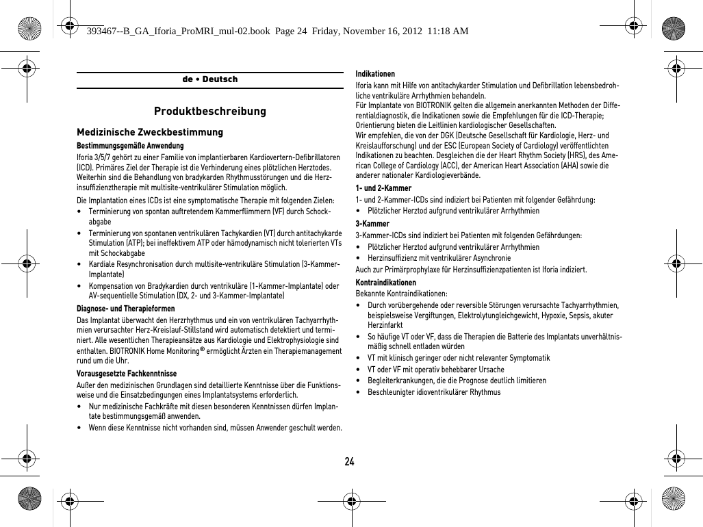 24de • DeutschProduktbeschreibungMedizinische ZweckbestimmungBestimmungsgemäße AnwendungIforia 3/5/7 gehört zu einer Familie von implantierbaren Kardiovertern-Defibrillatoren (ICD). Primäres Ziel der Therapie ist die Verhinderung eines plötzlichen Herztodes. Weiterhin sind die Behandlung von bradykarden Rhythmusstörungen und die Herz-insuffizienztherapie mit multisite-ventrikulärer Stimulation möglich.Die Implantation eines ICDs ist eine symptomatische Therapie mit folgenden Zielen: •Terminierung von spontan auftretendem Kammerflimmern (VF) durch Schock-abgabe•Terminierung von spontanen ventrikulären Tachykardien (VT) durch antitachykarde Stimulation (ATP); bei ineffektivem ATP oder hämodynamisch nicht tolerierten VTs mit Schockabgabe •Kardiale Resynchronisation durch multisite-ventrikuläre Stimulation (3-Kammer-Implantate)•Kompensation von Bradykardien durch ventrikuläre (1-Kammer-Implantate) oder AV-sequentielle Stimulation (DX, 2- und 3-Kammer-Implantate)Diagnose- und TherapieformenDas Implantat überwacht den Herzrhythmus und ein von ventrikulären Tachyarrhyth-mien verursachter Herz-Kreislauf-Stillstand wird automatisch detektiert und termi-niert. Alle wesentlichen Therapieansätze aus Kardiologie und Elektrophysiologie sind enthalten. BIOTRONIK Home Monitoring® ermöglicht Ärzten ein Therapiemanagement rund um die Uhr.Vorausgesetzte FachkenntnisseAußer den medizinischen Grundlagen sind detaillierte Kenntnisse über die Funktions-weise und die Einsatzbedingungen eines Implantatsystems erforderlich.•Nur medizinische Fachkräfte mit diesen besonderen Kenntnissen dürfen Implan-tate bestimmungsgemäß anwenden.•Wenn diese Kenntnisse nicht vorhanden sind, müssen Anwender geschult werden.IndikationenIforia kann mit Hilfe von antitachykarder Stimulation und Defibrillation lebensbedroh-liche ventrikuläre Arrhythmien behandeln.Für Implantate von BIOTRONIK gelten die allgemein anerkannten Methoden der Diffe-rentialdiagnostik, die Indikationen sowie die Empfehlungen für die ICD-Therapie; Orientierung bieten die Leitlinien kardiologischer Gesellschaften. Wir empfehlen, die von der DGK (Deutsche Gesellschaft für Kardiologie, Herz- und Kreislaufforschung) und der ESC (European Society of Cardiology) veröffentlichten Indikationen zu beachten. Desgleichen die der Heart Rhythm Society (HRS), des Ame-rican College of Cardiology (ACC), der American Heart Association (AHA) sowie die anderer nationaler Kardiologieverbände.1- und 2-Kammer1- und 2-Kammer-ICDs sind indiziert bei Patienten mit folgender Gefährdung:•Plötzlicher Herztod aufgrund ventrikulärer Arrhythmien3-Kammer3-Kammer-ICDs sind indiziert bei Patienten mit folgenden Gefährdungen:•Plötzlicher Herztod aufgrund ventrikulärer Arrhythmien•Herzinsuffizienz mit ventrikulärer AsynchronieAuch zur Primärprophylaxe für Herzinsuffizienzpatienten ist Iforia indiziert.KontraindikationenBekannte Kontraindikationen:•Durch vorübergehende oder reversible Störungen verursachte Tachyarrhythmien, beispielsweise Vergiftungen, Elektrolytungleichgewicht, Hypoxie, Sepsis, akuter Herzinfarkt•So häufige VT oder VF, dass die Therapien die Batterie des Implantats unverhältnis-mäßig schnell entladen würden•VT mit klinisch geringer oder nicht relevanter Symptomatik•VT oder VF mit operativ behebbarer Ursache•Begleiterkrankungen, die die Prognose deutlich limitieren•Beschleunigter idioventrikulärer Rhythmus393467--B_GA_Iforia_ProMRI_mul-02.book  Page 24  Friday, November 16, 2012  11:18 AM