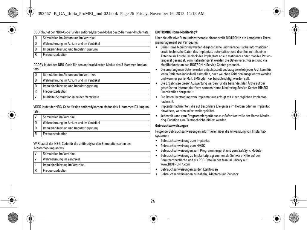 26DDDR lautet der NBG-Code für den antibradykarden Modus des 2-Kammer-Implantats: DDDRV lautet der NBG-Code für den antibradykarden Modus des 3-Kammer-Implan-tats: VDDR lautet der NBG-Code für den antibradykarden Modus des 1-Kammer-DX-Implan-tats: VVIR lautet der NBG-Code für die antibradykarden Stimulationsarten des 1-Kammer-Implantats: BIOTRONIK Home Monitoring®Über die effektive Stimulationstherapie hinaus stellt BIOTRONIK ein komplettes Thera-piemanagement zur Verfügung: •Beim Home Monitoring werden diagnostische und therapeutische Informationen sowie technische Daten des Implantats automatisch und drahtlos mittels einer Antenne im Anschlussblock des Implantats an ein stationäres oder mobiles Patien-tengerät gesendet. Vom Patientengerät werden die Daten verschlüsselt und via Mobilfunknetz an das BIOTRONIK Service Center gesendet.•Die empfangenen Daten werden entschlüsselt und ausgewertet; jeder Arzt kann für jeden Patienten individuell einstellen, nach welchen Kriterien ausgewertet werden und wann er per E-Mail, SMS oder Fax benachrichtigt werden soll.•Die Ergebnisse dieser Auswertung werden für die behandelnden Ärzte auf der geschützten Internetplattform namens Home Monitoring Service Center (HMSC) übersichtlich dargestellt.•Die Datenübertragung vom Implantat aus erfolgt mit einer täglichen Implantat-nachricht. •Implantatnachrichten, die auf besondere Ereignisse im Herzen oder im Implantat hinweisen, werden sofort weitergeleitet.•Jederzeit kann vom Programmiergerät aus zur Sofortkontrolle der Home-Monito-ring-Funktion eine Testnachricht initiiert werden.GebrauchsanweisungenFolgende Gebrauchsanweisungen informieren über die Anwendung von Implantat-systemen: •Gebrauchsanweisung zum Implantat•Gebrauchsanweisung zum HMSC•Gebrauchsanweisungen zum Programmiergerät und zum SafeSync Module•Gebrauchsanweisung zu Implantatprogrammen als Software-Hilfe auf der  Benutzeroberfläche und als PDF-Datei in der Manual Library auf www.BIOTRONIK.com•Gebrauchsanweisungen zu den Elektroden•Gebrauchsanweisungen zu Kabeln, Adaptern und ZubehörD Stimulation im Atrium und im VentrikelD Wahrnehmung im Atrium und im VentrikelD Impulsinhibierung und ImpulstriggerungR FrequenzadaptionD Stimulation im Atrium und im VentrikelD Wahrnehmung im Atrium und im VentrikelD Impulsinhibierung und ImpulstriggerungR FrequenzadaptionV Multisite-Stimulation in beiden VentrikelnV Stimulation im VentrikelD Wahrnehmung im Atrium und im VentrikelD Impulsinhibierung und ImpulstriggerungR FrequenzadaptionV Stimulation im VentrikelV Wahrnehmung im VentrikelI Impulsinhibierung im VentrikelR Frequenzadaption393467--B_GA_Iforia_ProMRI_mul-02.book  Page 26  Friday, November 16, 2012  11:18 AM