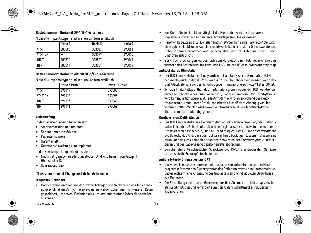 de • Deutsch27Bestellnummern Iforia mit DF-1/IS-1-AnschlussNicht alle Implantattypen sind in allen Ländern erhältlich: Bestellnummern Iforia ProMRI mit DF-1/IS-1-AnschlussNicht alle Implantattypen sind in allen Ländern erhältlich: LieferumfangIn der Lagerverpackung befinden sich: •Sterilverpackung mit Implantat•Seriennummernaufkleber•Patientenausweis•Garantieheft•Gebrauchsanweisung zum ImplantatIn der Sterilverpackung befinden sich: •Implantat, gegebenenfalls Blindstecker DF-1 und beim Implantattyp HF Blindstecker IS-1•Schraubendreher Therapie- und DiagnostikfunktionenDiagnostikfunktionen•Daten der Implantation und der letzten Abfragen und Nachsorgen werden ebenso aufgezeichnet wie Arrhythmieepisoden; sie werden zusammen mit weiteren Daten gespeichert, um sowohl Patienten als auch Implantatzustand jederzeit beurteilen zu können.•Zur Kontrolle der Funktionsfähigkeit der Elektroden wird die Impedanz im Implantat automatisch mittels unterschwelliger Impulse gemessen.•Funktion kabelloses EKG: Bei allen Implantattypen kann eine Far-field-Ableitung ohne externe Elektroden zwischen rechtsventrikulärer, distaler Schockwendel und Gehäuse gemessen werden, was – je nach Situs – der EKG-Ableitung II oder III nach Einthoven entspricht.•Bei Präsenznachsorgen werden nach dem Herstellen einer Telemetrieverbindung während des Testablaufs das kabellose EKG und das IEGM mit Markern angezeigt.Antitachykarde Stimulation•Der ICD kann ventrikuläre Tachykardien mit antitachykarder Stimulation (ATP) behandeln; auch in der VF-Zone kann ATP One Shot abgegeben werden, wenn das Stabilitätskriterium vor der Schockabgabe (monomorphe schnelle VTs) erfüllt ist.•Je nach Implantattyp enthält das Implantatprogramm neben den ICD-Funktionen auch alle Schrittmacher-Funktionen für 1, 2 oder 3 Kammern. Der Herzrhythmus wird kontinuierlich überwacht, jede Arrhythmie wird entsprechend der Herz-frequenz und einstellbarer Detektionskriterien klassifiziert. Abhängig von den voreingestellten Werten wird sowohl antibradykarde als auch antitachykarde Therapie inhibiert oder abgegeben.Kardioversion, Defibrillation•Der ICD kann ventrikuläre Tachyarrhythmien mit Kardioversion und/oder Defibril-lation behandeln. Schockpolarität und -energie lassen sich individuell einstellen; Schockenergien zwischen 2,0 und 40 J sind möglich. Der ICD kann sich vor Abgabe des Schocks das Andauern der Tachyarrhythmie bestätigen lassen; in diesem Zeit-raum kann das Implantat eine spontane Konversion der Tachyarrhythmie identifi-zieren und den Ladevorgang gegebenenfalls abbrechen.•Zwischen den unterschiedlichen Schockwendeln (SVC/RV) und/oder dem Gehäuse lassen sich die Schockpfade einstellen.Antibradykarde Stimulation und CRT•Innovative Frequenzhysteresen, automatische Sensorfunktionen und ein Nacht-programm fördern den Eigenrhythmus des Patienten, vermeiden Überstimulation und erleichtern eine Anpassung des Implantats an die individuellen Bedürfnisse des Patienten.•Die Einstellung einer oberen Grenzfrequenz fürs Atrium vermeidet unspezifische atriale Stimulation und verringert somit die Gefahr schrittmacherinduzierter Tachykardien.Iforia 3 Iforia 5 Iforia 7VR-T 383586 383583 390081VR-T DX — 383597 390093DR-T 383570 383567 390067HF-T 383554 383551 390054Iforia 5 ProMRI Iforia 7 ProMRIVR-T 390119 390083VR-T DX 390123 390095DR-T 390115 390069HF-T 390111 390056393467--B_GA_Iforia_ProMRI_mul-02.book  Page 27  Friday, November 16, 2012  11:18 AM