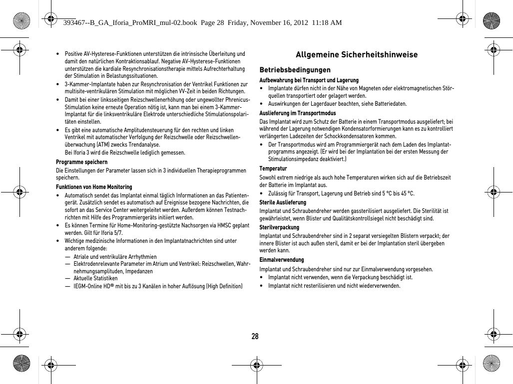 28•Positive AV-Hysterese-Funktionen unterstützen die intrinsische Überleitung und damit den natürlichen Kontraktionsablauf. Negative AV-Hysterese-Funktionen unterstützen die kardiale Resynchronisationstherapie mittels Aufrechterhaltung der Stimulation in Belastungssituationen.•3-Kammer-Implantate haben zur Resynchronisation der Ventrikel Funktionen zur multisite-ventrikulären Stimulation mit möglichen VV-Zeit in beiden Richtungen.•Damit bei einer linksseitigen Reizschwellenerhöhung oder ungewollter Phrenicus-Stimulation keine erneute Operation nötig ist, kann man bei einem 3-Kammer-Implantat für die linksventrikuläre Elektrode unterschiedliche Stimulationspolari-täten einstellen.•Es gibt eine automatische Amplitudensteuerung für den rechten und linken Ventrikel mit automatischer Verfolgung der Reizschwelle oder Reizschwellen-überwachung (ATM) zwecks Trendanalyse.Bei Iforia 3 wird die Reizschwelle lediglich gemessen.Programme speichernDie Einstellungen der Parameter lassen sich in 3 individuellen Therapieprogrammen speichern.Funktionen von Home Monitoring•Automatisch sendet das Implantat einmal täglich Informationen an das Patienten-gerät. Zusätzlich sendet es automatisch auf Ereignisse bezogene Nachrichten, die sofort an das Service Center weitergeleitet werden. Außerdem können Testnach-richten mit Hilfe des Programmiergeräts initiiert werden.•Es können Termine für Home-Monitoring-gestützte Nachsorgen via HMSC geplant werden. Gilt für Iforia 5/7.•Wichtige medizinische Informationen in den Implantatnachrichten sind unter anderem folgende:—Atriale und ventrikuläre Arrhythmien—Elektrodenrelevante Parameter im Atrium und Ventrikel: Reizschwellen, Wahr-nehmungsamplituden, Impedanzen—Aktuelle Statistiken—IEGM-Online HD® mit bis zu 3 Kanälen in hoher Auflösung (High Definition) Allgemeine SicherheitshinweiseBetriebsbedingungenAufbewahrung bei Transport und Lagerung•Implantate dürfen nicht in der Nähe von Magneten oder elektromagnetischen Stör-quellen transportiert oder gelagert werden.•Auswirkungen der Lagerdauer beachten, siehe Batteriedaten.Auslieferung im TransportmodusDas Implantat wird zum Schutz der Batterie in einem Transportmodus ausgeliefert; bei während der Lagerung notwendigen Kondensatorformierungen kann es zu kontrolliert verlängerten Ladezeiten der Schockkondensatoren kommen.•Der Transportmodus wird am Programmiergerät nach dem Laden des Implantat-programms angezeigt. (Er wird bei der Implantation bei der ersten Messung der Stimulationsimpedanz deaktiviert.)TemperaturSowohl extrem niedrige als auch hohe Temperaturen wirken sich auf die Betriebszeit der Batterie im Implantat aus. •Zulässig für Transport, Lagerung und Betrieb sind 5 °C bis 45 °C.Sterile AuslieferungImplantat und Schraubendreher werden gassterilisiert ausgeliefert. Die Sterilität ist gewährleistet, wenn Blister und Qualitätskontrollsiegel nicht beschädigt sind. SterilverpackungImplantat und Schraubendreher sind in 2 separat versiegelten Blistern verpackt; der innere Blister ist auch außen steril, damit er bei der Implantation steril übergeben werden kann.EinmalverwendungImplantat und Schraubendreher sind nur zur Einmalverwendung vorgesehen. •Implantat nicht verwenden, wenn die Verpackung beschädigt ist.•Implantat nicht resterilisieren und nicht wiederverwenden.393467--B_GA_Iforia_ProMRI_mul-02.book  Page 28  Friday, November 16, 2012  11:18 AM