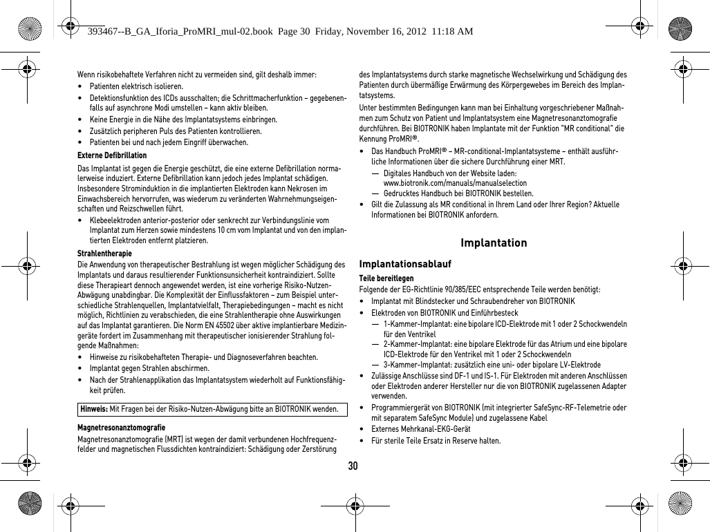 30Wenn risikobehaftete Verfahren nicht zu vermeiden sind, gilt deshalb immer:•Patienten elektrisch isolieren.•Detektionsfunktion des ICDs ausschalten; die Schrittmacherfunktion – gegebenen-falls auf asynchrone Modi umstellen – kann aktiv bleiben.•Keine Energie in die Nähe des Implantatsystems einbringen.•Zusätzlich peripheren Puls des Patienten kontrollieren.•Patienten bei und nach jedem Eingriff überwachen.Externe DefibrillationDas Implantat ist gegen die Energie geschützt, die eine externe Defibrillation norma-lerweise induziert. Externe Defibrillation kann jedoch jedes Implantat schädigen. Insbesondere Strominduktion in die implantierten Elektroden kann Nekrosen im Einwachsbereich hervorrufen, was wiederum zu veränderten Wahrnehmungseigen-schaften und Reizschwellen führt. •Klebeelektroden anterior-posterior oder senkrecht zur Verbindungslinie vom Implantat zum Herzen sowie mindestens 10 cm vom Implantat und von den implan-tierten Elektroden entfernt platzieren.StrahlentherapieDie Anwendung von therapeutischer Bestrahlung ist wegen möglicher Schädigung des Implantats und daraus resultierender Funktionsunsicherheit kontraindiziert. Sollte diese Therapieart dennoch angewendet werden, ist eine vorherige Risiko-Nutzen-Abwägung unabdingbar. Die Komplexität der Einflussfaktoren – zum Beispiel unter-schiedliche Strahlenquellen, Implantatvielfalt, Therapiebedingungen – macht es nicht möglich, Richtlinien zu verabschieden, die eine Strahlentherapie ohne Auswirkungen auf das Implantat garantieren. Die Norm EN 45502 über aktive implantierbare Medizin-geräte fordert im Zusammenhang mit therapeutischer ionisierender Strahlung fol-gende Maßnahmen:•Hinweise zu risikobehafteten Therapie- und Diagnoseverfahren beachten.•Implantat gegen Strahlen abschirmen.•Nach der Strahlenapplikation das Implantatsystem wiederholt auf Funktionsfähig-keit prüfen.MagnetresonanztomografieMagnetresonanztomografie (MRT) ist wegen der damit verbundenen Hochfrequenz-felder und magnetischen Flussdichten kontraindiziert: Schädigung oder Zerstörung des Implantatsystems durch starke magnetische Wechselwirkung und Schädigung des Patienten durch übermäßige Erwärmung des Körpergewebes im Bereich des Implan-tatsystems.Unter bestimmten Bedingungen kann man bei Einhaltung vorgeschriebener Maßnah-men zum Schutz von Patient und Implantatsystem eine Magnetresonanztomografie durchführen. Bei BIOTRONIK haben Implantate mit der Funktion &quot;MR conditional&quot; die Kennung ProMRI®. •Das Handbuch ProMRI® – MR-conditional-Implantatsysteme – enthält ausführ-liche Informationen über die sichere Durchführung einer MRT.—Digitales Handbuch von der Website laden: www.biotronik.com/manuals/manualselection—Gedrucktes Handbuch bei BIOTRONIK bestellen.•Gilt die Zulassung als MR conditional in Ihrem Land oder Ihrer Region? Aktuelle Informationen bei BIOTRONIK anfordern. ImplantationImplantationsablaufTeile bereitlegenFolgende der EG-Richtlinie 90/385/EEC entsprechende Teile werden benötigt:•Implantat mit Blindstecker und Schraubendreher von BIOTRONIK•Elektroden von BIOTRONIK und Einführbesteck—1-Kammer-Implantat: eine bipolare ICD-Elektrode mit 1 oder 2 Schockwendeln für den Ventrikel —2-Kammer-Implantat: eine bipolare Elektrode für das Atrium und eine bipolare ICD-Elektrode für den Ventrikel mit 1 oder 2 Schockwendeln—3-Kammer-Implantat: zusätzlich eine uni- oder bipolare LV-Elektrode•Zulässige Anschlüsse sind DF-1 und IS-1. Für Elektroden mit anderen Anschlüssen oder Elektroden anderer Hersteller nur die von BIOTRONIK zugelassenen Adapter verwenden.•Programmiergerät von BIOTRONIK (mit integrierter SafeSync-RF-Telemetrie oder mit separatem SafeSync Module) und zugelassene Kabel•Externes Mehrkanal-EKG-Gerät•Für sterile Teile Ersatz in Reserve halten.Hinweis: Mit Fragen bei der Risiko-Nutzen-Abwägung bitte an BIOTRONIK wenden.393467--B_GA_Iforia_ProMRI_mul-02.book  Page 30  Friday, November 16, 2012  11:18 AM