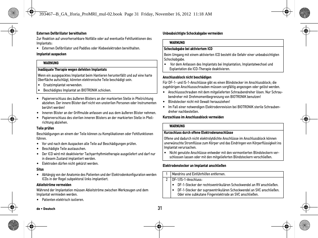 de • Deutsch31Externen Defibrillator bereithaltenZur Reaktion auf unvorhersehbare Notfälle oder auf eventuelle Fehlfunktionen des Implantats:•Externen Defibrillator und Paddles oder Klebeelektroden bereithalten.Implantat auspacken•Papierverschluss des äußeren Blisters an der markierten Stelle in Pfeilrichtung abziehen. Der innere Blister darf nicht von unsterilen Personen oder Instrumenten berührt werden!•Inneren Blister an der Griffmulde anfassen und aus dem äußeren Blister nehmen.•Papierverschluss des sterilen inneren Blisters an der markierten Stelle in Pfeil-richtung abziehen.Teile prüfenBeschädigungen an einem der Teile können zu Komplikationen oder Fehlfunktionen führen. •Vor und nach dem Auspacken alle Teile auf Beschädigungen prüfen.•Beschädigte Teile austauschen.•Der ICD wird mit deaktivierter Tachyarrhythmietherapie ausgeliefert und darf nur in diesem Zustand implantiert werden.•Elektroden dürfen nicht gekürzt werden.Situs•Abhängig von der Anatomie des Patienten und der Elektrodenkonfiguration werden ICDs in der Regel subpektoral links implantiert.Ableitströme vermeidenWährend der Implantation müssen Ableitströme zwischen Werkzeugen und dem Implantat vermieden werden.•Patienten elektrisch isolieren.Unbeabsichtigte Schockabgabe vermeidenAnschlussblock nicht beschädigenFür DF-1- und IS-1-Anschlüsse gibt es einen Blindstecker im Anschlussblock; die zugehörigen Anschlussschrauben müssen sorgfältig angezogen oder gelöst werden. •Anschlussschrauben mit dem mitgelieferten Schraubendreher lösen. Nur Schrau-bendreher mit Drehmomentbegrenzung von BIOTRONIK benutzen!•Blindstecker nicht mit Gewalt herausziehen!•Im Fall einer notwendigen Elektrodenrevision bei BIOTRONIK sterile Schrauben-dreher nachbestellen.Kurzschluss im Anschlussblock vermeidenElektrodenstecker an Implantat anschließenWARNUNGInadäquate Therapie wegen defekten ImplantatsWenn ein ausgepacktes Implantat beim Hantieren herunterfällt und auf eine harte Oberfläche aufschlägt, könnten elektronische Teile beschädigt sein. •Ersatzimplantat verwenden.•Beschädigtes Implantat an BIOTRONIK schicken.WARNUNGSchockabgabe bei aktiviertem ICDBeim Umgang mit einem aktivierten ICD besteht die Gefahr einer unbeabsichtigten Schockabgabe.• Vor dem Anfassen des Implantats bei Implantation, Implantatwechsel und Explantation die ICD-Therapie deaktivieren.WARNUNGKurzschluss durch offene ElektrodenanschlüsseOffene und dadurch nicht elektrolytdichte Anschlüsse im Anschlussblock können unerwünschte Stromflüsse zum Körper und das Eindringen von Körperflüssigkeit ins Implantat verursachen.•Nicht genutzte Anschlüsse entweder mit den vormontierten Blindsteckern ver-schlossen lassen oder mit den mitgelieferten Blindsteckern verschließen.1 Mandrins und Einführhilfen entfernen.2 DF-1/IS-1-Anschluss:•DF-1-Stecker der rechtsventrikulären Schockwendel an RV anschließen.•DF-1-Stecker der supraventrikulären Schockwendel an SVC anschließen. Oder eine subkutane Fingerelektrode an SVC anschließen.393467--B_GA_Iforia_ProMRI_mul-02.book  Page 31  Friday, November 16, 2012  11:18 AM