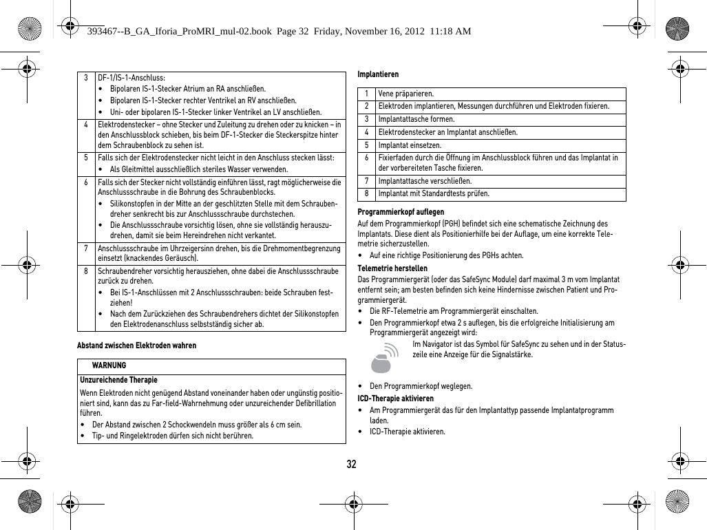 32Abstand zwischen Elektroden wahrenImplantierenProgrammierkopf auflegenAuf dem Programmierkopf (PGH) befindet sich eine schematische Zeichnung des Implantats. Diese dient als Positionierhilfe bei der Auflage, um eine korrekte Tele-metrie sicherzustellen.•Auf eine richtige Positionierung des PGHs achten.Telemetrie herstellenDas Programmiergerät (oder das SafeSync Module) darf maximal 3 m vom Implantat entfernt sein; am besten befinden sich keine Hindernisse zwischen Patient und Pro-grammiergerät.•Die RF-Telemetrie am Programmiergerät einschalten.•Den Programmierkopf etwa 2 s auflegen, bis die erfolgreiche Initialisierung am Programmiergerät angezeigt wird:Im Navigator ist das Symbol für SafeSync zu sehen und in der Status-zeile eine Anzeige für die Signalstärke.  •Den Programmierkopf weglegen.ICD-Therapie aktivieren•Am Programmiergerät das für den Implantattyp passende Implantatprogramm laden.•ICD-Therapie aktivieren.3 DF-1/IS-1-Anschluss:•Bipolaren IS-1-Stecker Atrium an RA anschließen.•Bipolaren IS-1-Stecker rechter Ventrikel an RV anschließen.•Uni- oder bipolaren IS-1-Stecker linker Ventrikel an LV anschließen.4 Elektrodenstecker – ohne Stecker und Zuleitung zu drehen oder zu knicken – in den Anschlussblock schieben, bis beim DF-1-Stecker die Steckerspitze hinter dem Schraubenblock zu sehen ist. 5 Falls sich der Elektrodenstecker nicht leicht in den Anschluss stecken lässt:•Als Gleitmittel ausschließlich steriles Wasser verwenden.6 Falls sich der Stecker nicht vollständig einführen lässt, ragt möglicherweise die Anschlussschraube in die Bohrung des Schraubenblocks. •Silikonstopfen in der Mitte an der geschlitzten Stelle mit dem Schrauben-dreher senkrecht bis zur Anschlussschraube durchstechen.•Die Anschlussschraube vorsichtig lösen, ohne sie vollständig herauszu-drehen, damit sie beim Hereindrehen nicht verkantet.7 Anschlussschraube im Uhrzeigersinn drehen, bis die Drehmomentbegrenzung einsetzt (knackendes Geräusch). 8 Schraubendreher vorsichtig herausziehen, ohne dabei die Anschlussschraube zurück zu drehen. •Bei IS-1-Anschlüssen mit 2 Anschlussschrauben: beide Schrauben fest-ziehen!•Nach dem Zurückziehen des Schraubendrehers dichtet der Silikonstopfen den Elektrodenanschluss selbstständig sicher ab.WARNUNGUnzureichende TherapieWenn Elektroden nicht genügend Abstand voneinander haben oder ungünstig positio-niert sind, kann das zu Far-field-Wahrnehmung oder unzureichender Defibrillation führen.•Der Abstand zwischen 2 Schockwendeln muss größer als 6 cm sein.•Tip- und Ringelektroden dürfen sich nicht berühren.1Vene präparieren.2 Elektroden implantieren, Messungen durchführen und Elektroden fixieren.3 Implantattasche formen.4 Elektrodenstecker an Implantat anschließen.5 Implantat einsetzen.6 Fixierfaden durch die Öffnung im Anschlussblock führen und das Implantat in der vorbereiteten Tasche fixieren.7 Implantattasche verschließen.8 Implantat mit Standardtests prüfen.393467--B_GA_Iforia_ProMRI_mul-02.book  Page 32  Friday, November 16, 2012  11:18 AM