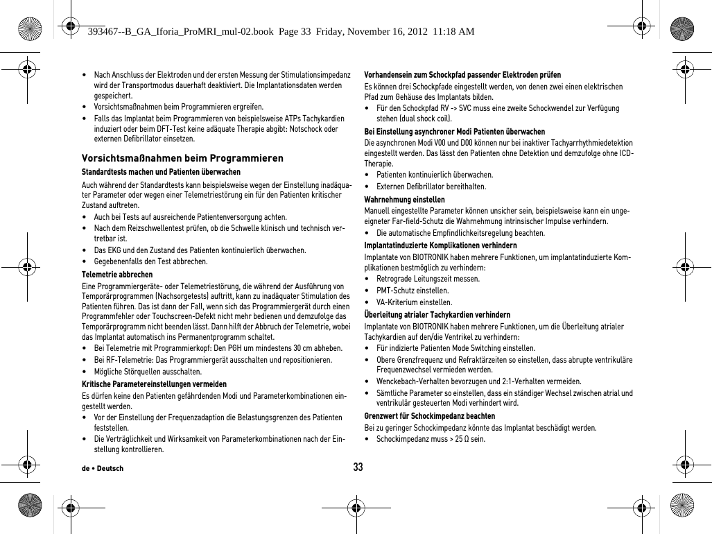 de • Deutsch33•Nach Anschluss der Elektroden und der ersten Messung der Stimulationsimpedanz wird der Transportmodus dauerhaft deaktiviert. Die Implantationsdaten werden gespeichert.•Vorsichtsmaßnahmen beim Programmieren ergreifen.•Falls das Implantat beim Programmieren von beispielsweise ATPs Tachykardien induziert oder beim DFT-Test keine adäquate Therapie abgibt: Notschock oder externen Defibrillator einsetzen.Vorsichtsmaßnahmen beim ProgrammierenStandardtests machen und Patienten überwachenAuch während der Standardtests kann beispielsweise wegen der Einstellung inadäqua-ter Parameter oder wegen einer Telemetriestörung ein für den Patienten kritischer Zustand auftreten. •Auch bei Tests auf ausreichende Patientenversorgung achten.•Nach dem Reizschwellentest prüfen, ob die Schwelle klinisch und technisch ver-tretbar ist.•Das EKG und den Zustand des Patienten kontinuierlich überwachen.•Gegebenenfalls den Test abbrechen.Telemetrie abbrechenEine Programmiergeräte- oder Telemetriestörung, die während der Ausführung von Temporärprogrammen (Nachsorgetests) auftritt, kann zu inadäquater Stimulation des Patienten führen. Das ist dann der Fall, wenn sich das Programmiergerät durch einen Programmfehler oder Touchscreen-Defekt nicht mehr bedienen und demzufolge das Temporärprogramm nicht beenden lässt. Dann hilft der Abbruch der Telemetrie, wobei das Implantat automatisch ins Permanentprogramm schaltet. •Bei Telemetrie mit Programmierkopf: Den PGH um mindestens 30 cm abheben.•Bei RF-Telemetrie: Das Programmiergerät ausschalten und repositionieren.•Mögliche Störquellen ausschalten.Kritische Parametereinstellungen vermeidenEs dürfen keine den Patienten gefährdenden Modi und Parameterkombinationen ein-gestellt werden.•Vor der Einstellung der Frequenzadaption die Belastungsgrenzen des Patienten feststellen.•Die Verträglichkeit und Wirksamkeit von Parameterkombinationen nach der Ein-stellung kontrollieren.Vorhandensein zum Schockpfad passender Elektroden prüfenEs können drei Schockpfade eingestellt werden, von denen zwei einen elektrischen Pfad zum Gehäuse des Implantats bilden. •Für den Schockpfad RV -&gt; SVC muss eine zweite Schockwendel zur Verfügung stehen (dual shock coil).Bei Einstellung asynchroner Modi Patienten überwachenDie asynchronen Modi V00 und D00 können nur bei inaktiver Tachyarrhythmiedetektion eingestellt werden. Das lässt den Patienten ohne Detektion und demzufolge ohne ICD-Therapie.•Patienten kontinuierlich überwachen.•Externen Defibrillator bereithalten.Wahrnehmung einstellenManuell eingestellte Parameter können unsicher sein, beispielsweise kann ein unge-eigneter Far-field-Schutz die Wahrnehmung intrinsischer Impulse verhindern.•Die automatische Empfindlichkeitsregelung beachten.Implantatinduzierte Komplikationen verhindernImplantate von BIOTRONIK haben mehrere Funktionen, um implantatinduzierte Kom-plikationen bestmöglich zu verhindern:•Retrograde Leitungszeit messen.•PMT-Schutz einstellen.•VA-Kriterium einstellen.Überleitung atrialer Tachykardien verhindernImplantate von BIOTRONIK haben mehrere Funktionen, um die Überleitung atrialer Tachykardien auf den/die Ventrikel zu verhindern:•Für indizierte Patienten Mode Switching einstellen.•Obere Grenzfrequenz und Refraktärzeiten so einstellen, dass abrupte ventrikuläre Frequenzwechsel vermieden werden.•Wenckebach-Verhalten bevorzugen und 2:1-Verhalten vermeiden.•Sämtliche Parameter so einstellen, dass ein ständiger Wechsel zwischen atrial und ventrikulär gesteuerten Modi verhindert wird.Grenzwert für Schockimpedanz beachtenBei zu geringer Schockimpedanz könnte das Implantat beschädigt werden.•Schockimpedanz muss &gt; 25 Ω sein.393467--B_GA_Iforia_ProMRI_mul-02.book  Page 33  Friday, November 16, 2012  11:18 AM