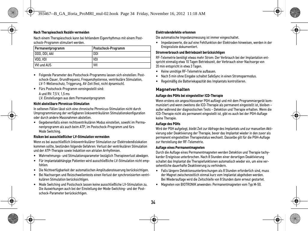 34Nach Therapieschock Rezidiv vermeidenNach einem Therapieschock kann bei fehlendem Eigenrhythmus mit einem Post-schock-Programm stimuliert werden. •Folgende Parameter des Postschock-Programms lassen sich einstellen: Post-schock-Dauer, Grundfrequenz, Frequenzhysterese, ventrikuläre Stimulation, LV-T-Wellenschutz, Triggerung, AV-Zeit (fest, nicht dynamisch).•Fürs Postschock-Programm voreingestellt sind:A und RV: 7,5 V, 1,5 msLV: Einstellungen aus dem PermanentprogrammNicht abstellbare Phrenicus-StimulationIn seltenen Fällen lässt sich eine chronische Phrenicus-Stimulation nicht durch Umprogrammierung der verfügbaren linksventrikulären Stimulationskonfiguration oder durch andere Massnahmen abstellen.•Gegebenenfalls einen rechtsventrikulären Modus einstellen, sowohl im Perma-nentprogramm als auch beim ATP, im Postschock-Programm und fürs Mode Switching.Risiken bei ausschließlicher LV-Stimulation vermeidenWenn es bei ausschließlich linksventrikulärer Stimulation zur Elektrodendislokation kommen sollte, bestünden folgende Gefahren: Verlust der ventrikulären Stimulation und der ATP-Therapie sowie Induktion von atrialen Arrhythmien.•Wahrnehmungs- und Stimulationsparameter bezüglich Therapieverlust abwägen. •Für implantatabhängige Patienten wird ausschließliche LV-Stimulation nicht emp-fohlen.•Die Nichtverfügbarkeit der automatischen Amplitudensteuerung berücksichtigen. •Bei Nachsorgen und Reizschwellentests einen Verlust der synchronisierten ventri-kulären Stimulation berücksichtigen. •Mode Switching und Postschock lassen keine ausschließliche LV-Stimulation zu. Die Auswirkungen auch bei der Einstellung der Mode-Switching- und der Post-schock-Parameter berücksichtigen.Elektrodendefekte erkennenDie automatische Impedanzmessung ist immer eingeschaltet.•Impedanzwerte, die auf eine Fehlfunktion der Elektroden hinweisen, werden in der Ereignisliste dokumentiert.Stromverbrauch und Betriebszeit berücksichtigenRF-Telemetrie benötigt etwas mehr Strom: Der Verbrauch bei der Implantation ent-spricht einmalig etwa 10 Tagen Betriebszeit, der Verbrauch einer Nachsorge von 20 min entspricht in etwa 3 Tagen.•Keine unnötige RF-Telemetrie aufbauen.•Nach 5 min ohne Eingabe schaltet SafeSync in einen Stromsparmodus.•Regelmäßig die Batteriekapazität des Implantats kontrollieren. MagnetverhaltenAuflage des PGHs bei eingestellter ICD-Therapie Wenn erstens ein angeschlossener PGH aufliegt und mit dem Programmiergerät kom-muniziert und wenn zweitens die ICD-Therapie als permanent eingestellt ist, bleiben – außer während der diagnostischen Tests – Detektion und Therapie erhalten. Wenn die ICD-Therapie nicht als permanent eingestellt ist, gibt es auch bei der PGH-Auflage keine Therapie.Auflage des PGHsWird der PGH aufgelegt, bleibt Zeit zur Abfrage des Implantats und zur manuellen Akti-vierung oder Deaktivierung der Therapie, bevor das Implantat wieder in den zuvor als permanent eingestellten Therapiestatus wechselt. Dasselbe gilt für die PGH-Auflage zur Herstellung der RF-Telemetrie.Auflage eines PermanentmagnetenDurch die Auflage eines Permanentmagneten werden Detektion und Therapie tachy-karder Ereignisse unterbrochen. Nach 8 Stunden einer derartigen Deaktivierung schaltet das Implantat die Therapiefunktionen automatisch wieder ein, um eine ver-sehentliche dauerhafte Deaktivierung zu verhindern. •Falls längere Detektionsunterbrechungen als 8 Stunden erforderlich sind, muss der Magnet zwischenzeitlich einmal kurz vom Implantat abgehoben werden.  Bei Wiederauflage wird die Zeitschleife von 8 Stunden dann erneut gestartet.•Magneten von BIOTRONIK anwenden: Permanentmagneten vom Typ M-50.Permanentprogramm Postschock-ProgrammDDD, DDI, AAI DDIVDD, VDI VDIVVI und AUS VVI393467--B_GA_Iforia_ProMRI_mul-02.book  Page 34  Friday, November 16, 2012  11:18 AM