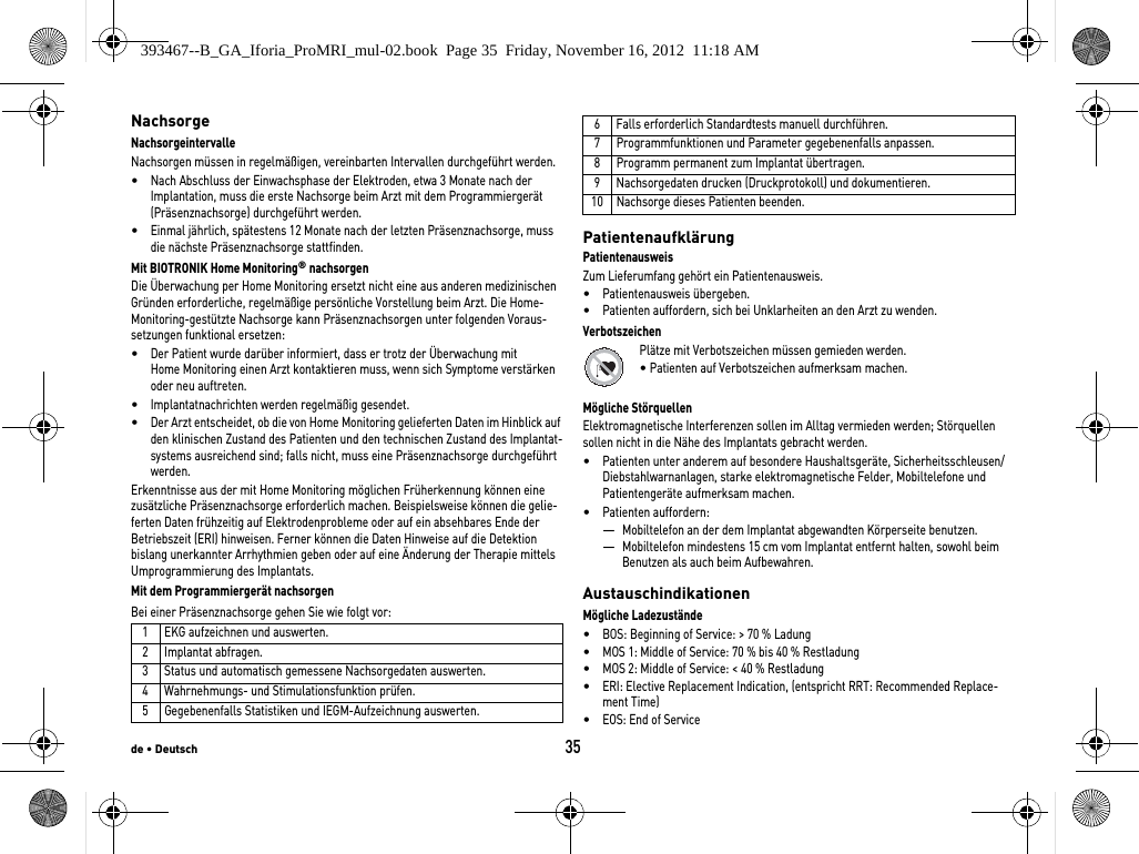 de • Deutsch35NachsorgeNachsorgeintervalleNachsorgen müssen in regelmäßigen, vereinbarten Intervallen durchgeführt werden.•Nach Abschluss der Einwachsphase der Elektroden, etwa 3 Monate nach der Implantation, muss die erste Nachsorge beim Arzt mit dem Programmiergerät (Präsenznachsorge) durchgeführt werden.•Einmal jährlich, spätestens 12 Monate nach der letzten Präsenznachsorge, muss die nächste Präsenznachsorge stattfinden.Mit BIOTRONIK Home Monitoring® nachsorgen Die Überwachung per Home Monitoring ersetzt nicht eine aus anderen medizinischen Gründen erforderliche, regelmäßige persönliche Vorstellung beim Arzt. Die Home-Monitoring-gestützte Nachsorge kann Präsenznachsorgen unter folgenden Voraus-setzungen funktional ersetzen:•Der Patient wurde darüber informiert, dass er trotz der Überwachung mit Home Monitoring einen Arzt kontaktieren muss, wenn sich Symptome verstärken oder neu auftreten.•Implantatnachrichten werden regelmäßig gesendet.•Der Arzt entscheidet, ob die von Home Monitoring gelieferten Daten im Hinblick auf den klinischen Zustand des Patienten und den technischen Zustand des Implantat-systems ausreichend sind; falls nicht, muss eine Präsenznachsorge durchgeführt werden.Erkenntnisse aus der mit Home Monitoring möglichen Früherkennung können eine zusätzliche Präsenznachsorge erforderlich machen. Beispielsweise können die gelie-ferten Daten frühzeitig auf Elektrodenprobleme oder auf ein absehbares Ende der Betriebszeit (ERI) hinweisen. Ferner können die Daten Hinweise auf die Detektion bislang unerkannter Arrhythmien geben oder auf eine Änderung der Therapie mittels Umprogrammierung des Implantats.Mit dem Programmiergerät nachsorgenBei einer Präsenznachsorge gehen Sie wie folgt vor: PatientenaufklärungPatientenausweisZum Lieferumfang gehört ein Patientenausweis.•Patientenausweis übergeben.•Patienten auffordern, sich bei Unklarheiten an den Arzt zu wenden.VerbotszeichenPlätze mit Verbotszeichen müssen gemieden werden.• Patienten auf Verbotszeichen aufmerksam machen.Mögliche StörquellenElektromagnetische Interferenzen sollen im Alltag vermieden werden; Störquellen sollen nicht in die Nähe des Implantats gebracht werden.•Patienten unter anderem auf besondere Haushaltsgeräte, Sicherheitsschleusen/Diebstahlwarnanlagen, starke elektromagnetische Felder, Mobiltelefone und Patientengeräte aufmerksam machen.•Patienten auffordern: —Mobiltelefon an der dem Implantat abgewandten Körperseite benutzen.—Mobiltelefon mindestens 15 cm vom Implantat entfernt halten, sowohl beim Benutzen als auch beim Aufbewahren.AustauschindikationenMögliche Ladezustände•BOS: Beginning of Service: &gt; 70 % Ladung•MOS 1: Middle of Service: 70 % bis 40 % Restladung•MOS 2: Middle of Service: &lt; 40 % Restladung•ERI: Elective Replacement Indication, (entspricht RRT: Recommended Replace-ment Time)•EOS: End of Service1 EKG aufzeichnen und auswerten.2 Implantat abfragen.3 Status und automatisch gemessene Nachsorgedaten auswerten.4 Wahrnehmungs- und Stimulationsfunktion prüfen.5 Gegebenenfalls Statistiken und IEGM-Aufzeichnung auswerten.6 Falls erforderlich Standardtests manuell durchführen.7 Programmfunktionen und Parameter gegebenenfalls anpassen.8 Programm permanent zum Implantat übertragen.9 Nachsorgedaten drucken (Druckprotokoll) und dokumentieren.10 Nachsorge dieses Patienten beenden.393467--B_GA_Iforia_ProMRI_mul-02.book  Page 35  Friday, November 16, 2012  11:18 AM