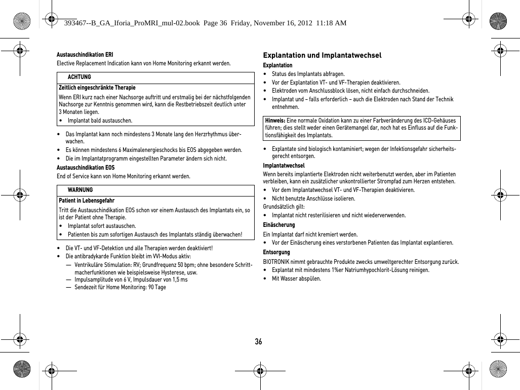 36Austauschindikation ERIElective Replacement Indication kann von Home Monitoring erkannt werden.•Das Implantat kann noch mindestens 3 Monate lang den Herzrhythmus über-wachen. •Es können mindestens 6 Maximalenergieschocks bis EOS abgegeben werden.•Die im Implantatprogramm eingestellten Parameter ändern sich nicht.Austauschindikation EOSEnd of Service kann von Home Monitoring erkannt werden.•Die VT- und VF-Detektion und alle Therapien werden deaktiviert!•Die antibradykarde Funktion bleibt im VVI-Modus aktiv:—Ventrikuläre Stimulation: RV; Grundfrequenz 50 bpm; ohne besondere Schritt-macherfunktionen wie beispielsweise Hysterese, usw.—Impulsamplitude von 6 V, Impulsdauer von 1,5 ms—Sendezeit für Home Monitoring: 90 TageExplantation und ImplantatwechselExplantation•Status des Implantats abfragen.•Vor der Explantation VT- und VF-Therapien deaktivieren.•Elektroden vom Anschlussblock lösen, nicht einfach durchschneiden.•Implantat und – falls erforderlich – auch die Elektroden nach Stand der Technik entnehmen.•Explantate sind biologisch kontaminiert; wegen der Infektionsgefahr sicherheits-gerecht entsorgen.ImplantatwechselWenn bereits implantierte Elektroden nicht weiterbenutzt werden, aber im Patienten verbleiben, kann ein zusätzlicher unkontrollierter Strompfad zum Herzen entstehen.•Vor dem Implantatwechsel VT- und VF-Therapien deaktivieren.•Nicht benutzte Anschlüsse isolieren.Grundsätzlich gilt:•Implantat nicht resterilisieren und nicht wiederverwenden.EinäscherungEin Implantat darf nicht kremiert werden. •Vor der Einäscherung eines verstorbenen Patienten das Implantat explantieren.EntsorgungBIOTRONIK nimmt gebrauchte Produkte zwecks umweltgerechter Entsorgung zurück. •Explantat mit mindestens 1%er Natriumhypochlorit-Lösung reinigen.•Mit Wasser abspülen.ACHTUNGZeitlich eingeschränkte TherapieWenn ERI kurz nach einer Nachsorge auftritt und erstmalig bei der nächstfolgenden Nachsorge zur Kenntnis genommen wird, kann die Restbetriebszeit deutlich unter 3 Monaten liegen.•Implantat bald austauschen.WARNUNGPatient in LebensgefahrTritt die Austauschindikation EOS schon vor einem Austausch des Implantats ein, so ist der Patient ohne Therapie.•Implantat sofort austauschen.•Patienten bis zum sofortigen Austausch des Implantats ständig überwachen!Hinweis: Eine normale Oxidation kann zu einer Farbveränderung des ICD-Gehäuses führen; dies stellt weder einen Gerätemangel dar, noch hat es Einfluss auf die Funk-tionsfähigkeit des Implantats.393467--B_GA_Iforia_ProMRI_mul-02.book  Page 36  Friday, November 16, 2012  11:18 AM